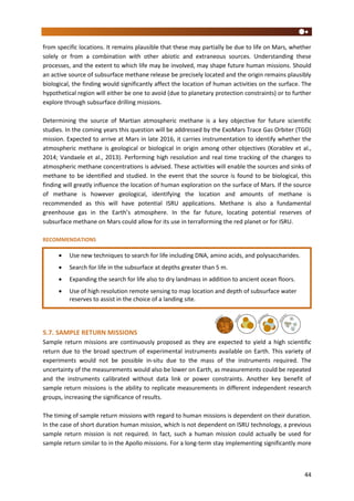 44
from specific locations. It remains plausible that these may partially be due to life on Mars, whether
solely or from a combination with other abiotic and extraneous sources. Understanding these
processes, and the extent to which life may be involved, may shape future human missions. Should
an active source of subsurface methane release be precisely located and the origin remains plausibly
biological, the finding would significantly affect the location of human activities on the surface. The
hypothetical region will either be one to avoid (due to planetary protection constraints) or to further
explore through subsurface drilling missions.
Determining the source of Martian atmospheric methane is a key objective for future scientific
studies. In the coming years this question will be addressed by the ExoMars Trace Gas Orbiter (TGO)
mission. Expected to arrive at Mars in late 2016, it carries instrumentation to identify whether the
atmospheric methane is geological or biological in origin among other objectives (Korablev et al.,
2014; Vandaele et al., 2013). Performing high resolution and real time tracking of the changes to
atmospheric methane concentrations is advised. These activities will enable the sources and sinks of
methane to be identified and studied. In the event that the source is found to be biological, this
finding will greatly influence the location of human exploration on the surface of Mars. If the source
of methane is however geological, identifying the location and amounts of methane is
recommended as this will have potential ISRU applications. Methane is also a fundamental
greenhouse gas in the Earth’s atmosphere. In the far future, locating potential reserves of
subsurface methane on Mars could allow for its use in terraforming the red planet or for ISRU.
RECOMMENDATIONS
5.7. SAMPLE RETURN MISSIONS
Sample return missions are continuously proposed as they are expected to yield a high scientific
return due to the broad spectrum of experimental instruments available on Earth. This variety of
experiments would not be possible in-situ due to the mass of the instruments required. The
uncertainty of the measurements would also be lower on Earth, as measurements could be repeated
and the instruments calibrated without data link or power constraints. Another key benefit of
sample return missions is the ability to replicate measurements in different independent research
groups, increasing the significance of results.
The timing of sample return missions with regard to human missions is dependent on their duration.
In the case of short duration human mission, which is not dependent on ISRU technology, a previous
sample return mission is not required. In fact, such a human mission could actually be used for
sample return similar to in the Apollo missions. For a long-term stay implementing significantly more
 Use new techniques to search for life including DNA, amino acids, and polysaccharides.
 Search for life in the subsurface at depths greater than 5 m.
 Expanding the search for life also to dry landmass in addition to ancient ocean floors.
 Use of high resolution remote sensing to map location and depth of subsurface water
reserves to assist in the choice of a landing site.
 Use of high resolution remote sensing to track changes in the levels of methane to
identify sources and sinks.
 