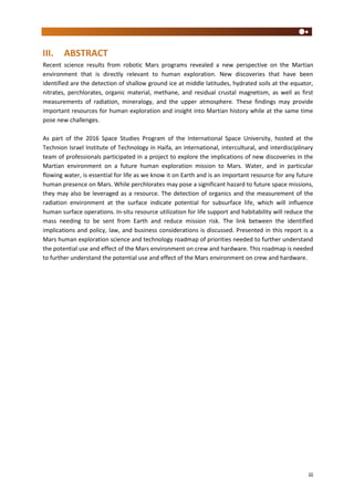 iii
III. ABSTRACT
Recent science results from robotic Mars programs revealed a new perspective on the Martian
environment that is directly relevant to human exploration. New discoveries that have been
identified are the detection of shallow ground ice at middle latitudes, hydrated soils at the equator,
nitrates, perchlorates, organic material, methane, and residual crustal magnetism, as well as first
measurements of radiation, mineralogy, and the upper atmosphere. These findings may provide
important resources for human exploration and insight into Martian history while at the same time
pose new challenges.
As part of the 2016 Space Studies Program of the International Space University, hosted at the
Technion Israel Institute of Technology in Haifa, an international, intercultural, and interdisciplinary
team of professionals participated in a project to explore the implications of new discoveries in the
Martian environment on a future human exploration mission to Mars. Water, and in particular
flowing water, is essential for life as we know it on Earth and is an important resource for any future
human presence on Mars. While perchlorates may pose a significant hazard to future space missions,
they may also be leveraged as a resource. The detection of organics and the measurement of the
radiation environment at the surface indicate potential for subsurface life, which will influence
human surface operations. In-situ resource utilization for life support and habitability will reduce the
mass needing to be sent from Earth and reduce mission risk. The link between the identified
implications and policy, law, and business considerations is discussed. Presented in this report is a
Mars human exploration science and technology roadmap of priorities needed to further understand
the potential use and effect of the Mars environment on crew and hardware. This roadmap is needed
to further understand the potential use and effect of the Mars environment on crew and hardware.
 