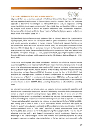 47
5.9. PLANETARY PROTECTION AND HUMAN MISSIONS
At present, there are no common protocols in the United Nations Outer Space Treaty (OST) system
defining operational requirements for human-robotic missions. Likewise, there are no guidelines
applicable to discovery of non-intelligent and intelligent life beyond Earth, no “regulations covering
more than biological and organic contamination” (Race, 2011; Race and Randolph, 2002). As noted
by Margaret Race, author of Policies for Scientific Exploration and Environmental Protection:
Comparison of the Antarctic and Outer Space Treaties, “all legal and ethical systems on Earth are
based on life as we know it” (Race, 2011).
We hypothesize that methanogens could survive on Mars or Europa. It was not the case during the
Apollo program, which remains the sole episode when an agency implemented back contamination
and sample quarantine procedures in human missions. Protocols and elaborate facilities, crew
decontamination within the Lunar Excursion Module (LEM) and atmosphere sterilization in the
Command Module (CM), did not guarantee immunity to “operationally-derived” breaches in the
quarantine process. During the return of Apollo 11 lunar contaminants may have been released into
the Earth’s atmosphere through: 1) a vent, 2) spacecraft hatch, 3) during transportation of crew
from the CM to the shipboard mobile quarantine facility. (De Vincenzi, Klein and Bagby Jr., 1990;
Race, 1995)
Today, NASA is crafting new agency-level requirements for human extraterrestrial missions, but the
overarching OST framework, in contrast to the Antarctic Treaty international arrangements, does not
seem to be adaptable to our evolving understanding of life potential in extreme environments and
the ways this life might transfer. Recent dynamics in the Planetary Protection Policy developed by
the Committee on Space Research (COSPAR) do not go beyond the lines of Article IX OST that
stipulates two core imperatives: “avoidance of harmful contamination and also adverse changes in
the environment of Earth”. In compliance with this provision, COSPAR set uniform principles for
robotic and human missions, and “planetary protection goals should not be relaxed to accommodate
a human mission to Mars” (COSPAR, 2002). Launching states choose to adhere to these unbinding
rules.
As national, international, and private actors are preparing to invest substantial capabilities and
resources into future crewed exploration, the results of the Viking mission life detection experiments
remain a subject of scientific reinterpretation (Apak, 2008). We do not know what are the
biochemical characteristics of subsurface ice and water that are more easily accessible, for example,
in Mars Special Regions. These areas where “terrestrial organisms are likely to replicate” can also be
“interpreted to have a high potential for the existence of extant Martian life forms” (COSPAR, 2002).
Best landing spots in terms of access to in-situ resources for mission and human life support are
located in special regions, but astronaut safety and forward contamination considerations limit the
mission operational scope to “Safe Zones,” identified by robotic reconnaissance (Conley and
Rummel, 2008). Data collected by robots has been driving the development of a “one-size-fits-all”
planetary protection policy, with forward contamination control requirements based on our
knowledge of the Earth’s biological systems and elements, their ability to proliferate. But what
propagates major concerns about cross-contamination of the two planetary environments is really
 