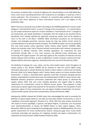 48
the question of whether Mars is devoid of indigenous life. Should ExoMars or the 2020 NASA Mars
rovers come across interesting biomarkers that compromise our paradigms, it could put a halt to
human exploration. This circumstance is indicative of a potential policy gridlock over planetary
protection rules versus objectives of future international missions, and it can happen on the
preparation stage.
What if this occurs during the stay on Mars? According to the COSPAR guidelines for missions under
Category V “restricted Earth return”, in case of “a change in the circumstances … or a mission failure,
e.g. the sample containment system of a mission classified as “restricted Earth return” is thought to
be compromised, and sample sterilization is impossible, then the sample to be returned shall be
abandoned, and if already collected the spacecraft carrying the sample must not be allowed to
return to the Earth or the Moon.” (COSPAR, 2002). Sterilization procedures are not becoming
cheaper, and prolonged quarantine measures during the long stay landed mission would be
counterproductive to its planned activities and goals. The COSPAR principles rule out any possibility
that crew could conduct surface operations “within entirely closed systems” (COSPAR, 2002).
Experts also associate major risks of forward and back contamination with unknown consequences
of exposure to Martian materials. Earth microbial populations can compromise the local
environment through ISRU. In turn, local resources risk affecting human performance and
functioning of life support systems. The same logic applies to the circulation of materials and crew
rotation between Earth and Mars, as well as hypothetical “transfer of genetic material and traits”
between Martian and human organisms, should they stem from one tree of life (Rummel, 2016).
The likelihood of keeping the crew, robots, and the entire landed system sterile throughout all
mission phases is low. Overall, COSPAR will be reluctant to relax the current regime unless
information about past or present biochemical activity on Mars reaches a critical mass and quality
(Rummel, 2016). As for Special Regions, which “neither robotic systems nor human activities should
contaminate”, in theory, a diversified policy approach could help circumvent emerging tensions
between responsibilities to protect these areas and implementation of ISRU to reduce mission costs.
NASA/ESA planetary protection communities cooperated with expert groups on advanced life
support systems (ALS), EVA, and in-situ sampling operations and support (Ops) to identify
requirements for contamination control for different mission phases. They proposed a model
comprising non-special regions (low potential for the existence of Martian life and growth of Earth
organisms), regions of local contamination risk, and regions of global contamination risk (human-
carried microbes spread, and local life is present) (Race, Kminek and Rummel, 2008).
Subsequently, MEPAG released the SR-SAG2 report that acknowledged the need to reconsider the
definition of special regions based on new data we have about Martian environments, as well as
“capabilities of terrestrial organisms” (Rummel et al., 2014). With that, peer reviews stressed that
“the impact of human spaceflight, in general, and Special Regions, in particular, was not granted
much attention(Committee to Review the MEPAG Report on Mars Special Regions;, 2015).
Meanwhile, NASA has been translating the knowledge gaps related to COSPAR guidelines into more
specific requirements for human extraterrestrial missions. Among key gaps areas: human health
monitoring; technology and operations for mitigating microbial and organic contamination; the
implications of mission duration. (NASA Planetary Protection, 2016)
 