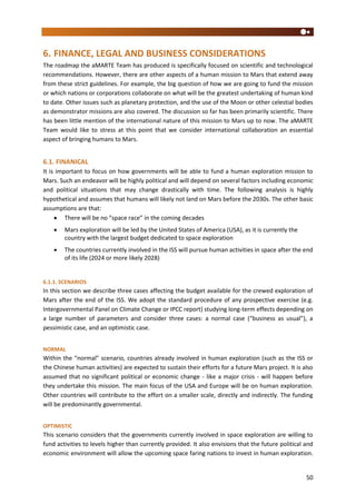 50
6. FINANCE, LEGAL AND BUSINESS CONSIDERATIONS
The roadmap the aMARTE Team has produced is specifically focused on scientific and technological
recommendations. However, there are other aspects of a human mission to Mars that extend away
from these strict guidelines. For example, the big question of how we are going to fund the mission
or which nations or corporations collaborate on what will be the greatest undertaking of human kind
to date. Other issues such as planetary protection, and the use of the Moon or other celestial bodies
as demonstrator missions are also covered. The discussion so far has been primarily scientific. There
has been little mention of the international nature of this mission to Mars up to now. The aMARTE
Team would like to stress at this point that we consider international collaboration an essential
aspect of bringing humans to Mars.
6.1. FINANICAL
It is important to focus on how governments will be able to fund a human exploration mission to
Mars. Such an endeavor will be highly political and will depend on several factors including economic
and political situations that may change drastically with time. The following analysis is highly
hypothetical and assumes that humans will likely not land on Mars before the 2030s. The other basic
assumptions are that:
 There will be no “space race” in the coming decades
 Mars exploration will be led by the United States of America (USA), as it is currently the
country with the largest budget dedicated to space exploration
 The countries currently involved in the ISS will pursue human activities in space after the end
of its life (2024 or more likely 2028)
6.1.1. SCENARIOS
In this section we describe three cases affecting the budget available for the crewed exploration of
Mars after the end of the ISS. We adopt the standard procedure of any prospective exercise (e.g.
Intergovernmental Panel on Climate Change or IPCC report) studying long-term effects depending on
a large number of parameters and consider three cases: a normal case (“business as usual”), a
pessimistic case, and an optimistic case.
NORMAL
Within the “normal” scenario, countries already involved in human exploration (such as the ISS or
the Chinese human activities) are expected to sustain their efforts for a future Mars project. It is also
assumed that no significant political or economic change - like a major crisis - will happen before
they undertake this mission. The main focus of the USA and Europe will be on human exploration.
Other countries will contribute to the effort on a smaller scale, directly and indirectly. The funding
will be predominantly governmental.
OPTIMISTIC
This scenario considers that the governments currently involved in space exploration are willing to
fund activities to levels higher than currently provided. It also envisions that the future political and
economic environment will allow the upcoming space faring nations to invest in human exploration.
 