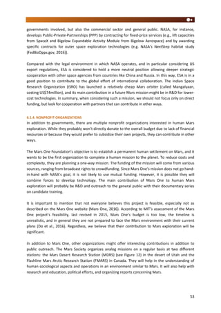 53
governments involved, but also the commercial sector and general public. NASA, for instance,
develops Public-Private-Partnerships (PPP) by contracting for fixed-price services (e.g., lift capacities
from SpaceX and Bigelow Expandable Activity Module from Bigelow Aerospace) and by awarding
specific contracts for outer space exploration technologies (e.g. NASA’s NextStep habitat study
(FedBizOpps.gov, 2016)).
Compared with the legal environment in which NASA operates, and in particular considering US
export regulations, ESA is considered to hold a more neutral position allowing deeper strategic
cooperation with other space agencies from countries like China and Russia. In this way, ESA is in a
good position to contribute to the global effort of international collaboration. The Indian Space
Research Organization (ISRO) has launched a relatively cheap Mars orbiter (called Mangalyaan,
costing US$74million), and its main contribution in a future Mars mission might be in R&D for lower-
cost technologies. In summary, when considering such a mission, we should not focus only on direct
funding, but look for cooperation with partners that can contribute in other ways.
6.1.4. NONPROFIT ORGANIZATIONS
In addition to governments, there are multiple nonprofit organizations interested in human Mars
exploration. While they probably won’t directly donate to the overall budget due to lack of financial
resources or because they would prefer to subsidize their own projects, they can contribute in other
ways.
The Mars One Foundation’s objective is to establish a permanent human settlement on Mars, and it
wants to be the first organization to complete a human mission to the planet. To reduce costs and
complexity, they are planning a one-way mission. The funding of the mission will come from various
sources, ranging from broadcast rights to crowdfunding. Since Mars One’s mission does not go hand-
in-hand with NASA’s goal, it is not likely to use mutual funding. However, it is possible they will
combine forces to develop technology. The main contribution of Mars One to human Mars
exploration will probably be R&D and outreach to the general public with their documentary series
on candidate training.
It is important to mention that not everyone believes this project is feasible, especially not as
described on the Mars One website (Mars One, 2016). According to MIT’s assessment of the Mars
One project’s feasibility, last revised in 2015, Mars One’s budget is too low, the timeline is
unrealistic, and in general they are not prepared to face the Mars environment with their current
plans (Do et al., 2016). Regardless, we believe that their contribution to Mars exploration will be
significant.
In addition to Mars One, other organizations might offer interesting contributions in addition to
public outreach. The Mars Society organizes analog missions on a regular basis at two different
stations: the Mars Desert Research Station (MDRS) (see Figure 12) in the desert of Utah and the
Flashline Mars Arctic Research Station (FMARS) in Canada. They will help in the understanding of
human sociological aspects and operations in an environment similar to Mars. It will also help with
research and education, political efforts, and organizing reports concerning Mars.
 