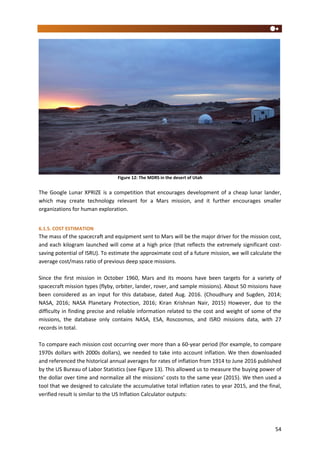 54
Figure 12: The MDRS in the desert of Utah
The Google Lunar XPRIZE is a competition that encourages development of a cheap lunar lander,
which may create technology relevant for a Mars mission, and it further encourages smaller
organizations for human exploration.
6.1.5. COST ESTIMATION
The mass of the spacecraft and equipment sent to Mars will be the major driver for the mission cost,
and each kilogram launched will come at a high price (that reflects the extremely significant cost-
saving potential of ISRU). To estimate the approximate cost of a future mission, we will calculate the
average cost/mass ratio of previous deep space missions.
Since the first mission in October 1960, Mars and its moons have been targets for a variety of
spacecraft mission types (flyby, orbiter, lander, rover, and sample missions). About 50 missions have
been considered as an input for this database, dated Aug. 2016. (Choudhury and Sugden, 2014;
NASA, 2016; NASA Planetary Protection, 2016; Kiran Krishnan Nair, 2015) However, due to the
difficulty in finding precise and reliable information related to the cost and weight of some of the
missions, the database only contains NASA, ESA, Roscosmos, and ISRO missions data, with 27
records in total.
To compare each mission cost occurring over more than a 60-year period (for example, to compare
1970s dollars with 2000s dollars), we needed to take into account inflation. We then downloaded
and referenced the historical annual averages for rates of inflation from 1914 to June 2016 published
by the US Bureau of Labor Statistics (see Figure 13). This allowed us to measure the buying power of
the dollar over time and normalize all the missions’ costs to the same year (2015). We then used a
tool that we designed to calculate the accumulative total inflation rates to year 2015, and the final,
verified result is similar to the US Inflation Calculator outputs:
 