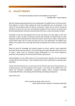 iv
IV. FACULTY PREFACE
‘‘I’ve still got the greatest enthusiasm and confidence in the mission.”
- HAL9000, 2001 – A Space Odyssey
With their deadline approaching and the hours winding down, the aMARTE team is still hard at work.
Their objective to create a Mars roadmap for travel and exploration was set particularly in the
context of new discoveries about the Martian environment. Faced with the task of learning old
discoveries as well as the new ones, and proposing strategies for future missions, the project team
demonstrated dedication, teamwork, and ownership of the future; a future that will get us to Mars.
Assembled in Israel, the team gathered from all over the world to set their sights on their new
destination in space. The Mars environment presents both challenges and opportunities for space
exploration and for finding Martian life. What will it take to make humans on Mars a reality and not
science fiction? When will our species truly step out of our nest called Earth? The aMARTE team
looked at the problem from every angle, discussing and debating their priorities and preconceived
ideas.
While the search for knowledge and economic growth are critical, without a space exploration
destination we will not move forward. Is the overarching goal of space exploration the present or is it
to create a better future for humanity through collaboration? It is the shared imagination,
persistence, and compassion of humanity that will lead to a better future.
Working together, the ISU SSP16 family not only advanced space education, but also developed
strong bonds that will last forever. These friendships lead to future collaborations and change space
exploration.
I thank all the ISU staff, lecturers, our host Israel and the Technion and most of all Josh Richards, my
Teaching Associate, and the participants of this project. In the words of the aMARTE team, this
project was wonderful, unforgettable, eye-opening, Sababa, intense, revelatory, expanding,
inconceivable, Martianic, mind-opening, forward-thinking, intensifying, and awesome.
Jacob Cohen, Ph.D.
“No! Try not! Do. Or Do Not. There Is No Try.”
- Master Yoda, Star Wars -Episode V: The Empire Strikes Back
URSE
 