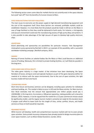 60
The following section covers some ideas for markets that do not currently exist in the space industry
but could "spin-off" from the benefits of a human mission to Mars.
SPACE MANUFACTURING FOR EARTH INDUSTRIES:
The main issues to overcome are the power supply to high-demand manufacturing equipment and
the cost of the equipment itself. Once those barriers are removed, profitable markets could be
established. However, it is most likely that the products would be made in LEO (or on the Moon in
case of large facilities) so that they could be delivered to Earth easily. For instance, a microgravity
and vacuum environment could ease the manufacturing process of high purity alloys and proteins. It
is also possible to take advantage of the high vacuum of space to develop high quality electronic
chips.
ADVERTISING
Brand advertising and sponsorship are possibilities for particular missions. Felix Baumgartner
stratospheric jump sponsored by Red Bull in 2012 is an example of this possibility, with a successful
worldwide marketing campaign. (Red Bull company, 2015)
NAMING
Naming of human facilities on celestial bodies like the Moon or Mars could become an additional
source of funding. Obviously, this is limited to private-funding facilities, so it will likely be possible in
the long-term.
VIDEO GAMES AND VIRTUAL REALITY
The video game industry is a large market. A few initiatives have been developing, like Space
Reindeers (France), aiming to send and operate hardware as part of the game dynamics (either for
rewards or to interact with the space environment). Due to the cost of space activities, the right
business model still has to be found.
TOURISM AND LEISURE
Short time leisure and business seminars can be designed, including space activities for individuals
and team building, etc. This market is likely to occur in LEO and the Moon vicinity. For Mars tourism,
Elon Musk estimates that the amount that approximately one million people would pay is
US$500,000. In the long-term, he envisions a 100 person spaceship, making possible such a low price
(Dickson, 2015). However, it can be argued that the market for a 2.5-year commercial mission would
be significantly smaller, and the regular tourism market is certainly not ready for this duration (even
if people could afford to leave Earth for this length of time, similar comfort, leisure, and health
services as those on Earth would be required).
INSURANCE POLICIES
While tourism will develop, health and comprehensive insurance markets will rise to cover private
space activities. Some private insurance companies have already started to design insurance plans to
cover space travelers, such as Allianz Global Assistance. (Lander, 2011)
 