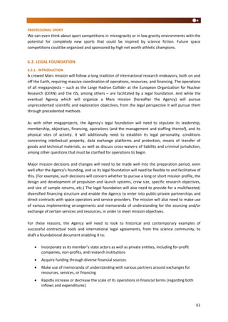 61
PROFESSIONAL SPORT
We can even think about sport competitions in microgravity or in low gravity environments with the
potential for completely new sports that could be inspired by science fiction. Future space
competitions could be organized and sponsored by high net worth athletic champions.
6.2. LEGAL FOUNDATION
6.2.1. INTRODUCTION
A crewed Mars mission will follow a long tradition of international research endeavors, both on and
off the Earth, requiring massive coordination of operations, resources, and financing. The operations
of all megaprojects – such as the Large Hadron Collider at the European Organization for Nuclear
Research (CERN) and the ISS, among others – are facilitated by a legal foundation. And while the
eventual Agency which will organize a Mars mission (hereafter the Agency) will pursue
unprecedented scientific and exploration objectives, from the legal perspective it will pursue them
through precedented methods.
As with other megaprojects, the Agency’s legal foundation will need to stipulate its leadership,
membership, objectives, financing, operations (and the management and staffing thereof), and its
physical sites of activity. It will additionally need to establish its legal personality, conditions
concerning intellectual property, data exchange platforms and protection, means of transfer of
goods and technical materials, as well as discuss cross-waivers of liability and criminal jurisdiction,
among other questions that must be clarified for operations to begin.
Major mission decisions and changes will need to be made well into the preparation period, even
well after the Agency’s founding, and so its legal foundation will need be flexible to and facilitative of
this. (For example, such decisions will concern whether to pursue a long or short mission profile, the
design and development of propulsion and launch systems, crew size, specific research objectives,
and size of sample returns, etc.) The legal foundation will also need to provide for a multifaceted,
diversified financing structure and enable the Agency to enter into public-private partnerships and
direct contracts with space operators and service providers. The mission will also need to make use
of various implementing arrangements and memoranda of understanding for the sourcing and/or
exchange of certain services and resources, in order to meet mission objectives.
For these reasons, the Agency will need to look to historical and contemporary examples of
successful contractual tools and international legal agreements, from the science community, to
draft a foundational document enabling it to:
 Incorporate as its member’s state actors as well as private entities, including for-profit
companies, non-profits, and research institutions
 Acquire funding through diverse financial sources
 Make use of memoranda of understanding with various partners around exchanges for
resources, services, or financing
 Rapidly increase or decrease the scale of its operations in financial terms (regarding both
inflows and expenditures)
 
