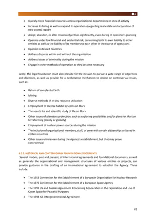 62
 Quickly move financial resources across organizational departments or sites of activity
 Increase its hiring as well as expand its operations (regarding real estate and acquisition of
new assets) rapidly
 Adopt, abandon, or alter mission objectives significantly, even during of operations planning
 Operate under low financial and existential risk, concerning both its own liability to other
entities as well as the liability of its members to each other in the course of operations
 Operate in desired countries
 Address disputes within and without the organization
 Address issues of criminality during the mission
 Engage in other methods of operation as they become necessary
Lastly, the legal foundation must also provide for the mission to pursue a wide range of objectives
and decisions, as well as provide for a deliberation mechanism to decide on controversial issues,
such as:
 Return of samples to Earth
 Mining
 Diverse methods of in-situ resource utilization
 Employment of diverse habitat systems on Mars
 The search for and scientific study of life on Mars
 Other issues of planetary protection, such as exploring possibilities and/or plans for Martian
terraforming (locally or globally)
 Employment of nuclear power sources during the mission
 The inclusion of organizational members, staff, or crew with certain citizenships or based in
certain countries
 Other issues unforeseen during the Agency’s establishment, but that may prove
controversial
6.2.2. HISTORICAL AND CONTEMPORARY FOUNDATIONAL DOCUMENTS
Several models, past and present, of international agreements and foundational documents, as well
as generally the organizational and management structures of various entities or projects, can
provide guidance in the drafting of an international agreement to establish the Agency. These
include:
 The 1953 Convention for the Establishment of a European Organization for Nuclear Research
 The 1975 Convention for the Establishment of a European Space Agency
 The 1992 US and Russian Agreement Concerning Cooperation in the Exploration and Use of
Outer Space for Peaceful Purposes
 The 1998 ISS Intergovernmental Agreement
 