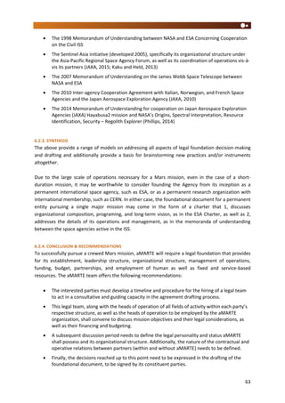 63
 The 1998 Memorandum of Understanding between NASA and ESA Concerning Cooperation
on the Civil ISS
 The Sentinel Asia initiative (developed 2005), specifically its organizational structure under
the Asia-Pacific Regional Space Agency Forum, as well as its coordination of operations vis-à-
vis its partners (JAXA, 2015; Kaku and Held, 2013)
 The 2007 Memorandum of Understanding on the James Webb Space Telescope between
NASA and ESA
 The 2010 Inter-agency Cooperation Agreement with Italian, Norwegian, and French Space
Agencies and the Japan Aerospace Exploration Agency (JAXA, 2010)
 The 2014 Memorandum of Understanding for cooperation on Japan Aerospace Exploration
Agencies (JAXA) Hayabusa2 mission and NASA’s Origins, Spectral Interpretation, Resource
Identification, Security – Regolith Explorer (Phillips, 2014)
6.2.3. SYNTHESIS
The above provide a range of models on addressing all aspects of legal foundation decision-making
and drafting and additionally provide a basis for brainstorming new practices and/or instruments
altogether.
Due to the large scale of operations necessary for a Mars mission, even in the case of a short-
duration mission, it may be worthwhile to consider founding the Agency from its inception as a
permanent international space agency, such as ESA, or as a permanent research organization with
international membership, such as CERN. In either case, the foundational document for a permanent
entity pursuing a single major mission may come in the form of a charter that 1, discusses
organizational composition, programing, and long-term vision, as in the ESA Charter, as well as 2,
addresses the details of its operations and management, as in the memoranda of understanding
between the space agencies active in the ISS.
6.2.4. CONCLUSION & RECOMMENDATIONS
To successfully pursue a crewed Mars mission, aMARTE will require a legal foundation that provides
for its establishment, leadership structure, organizational structure, management of operations,
funding, budget, partnerships, and employment of human as well as fixed and service-based
resources. The aMARTE team offers the following recommendations:
 The interested parties must develop a timeline and procedure for the hiring of a legal team
to act in a consultative and guiding capacity in the agreement drafting process.
 This legal team, along with the heads of operation of all fields of activity within each party’s
respective structure, as well as the heads of operation to be employed by the aMARTE
organization, shall convene to discuss mission objectives and their legal considerations, as
well as their financing and budgeting.
 A subsequent discussion period needs to define the legal personality and status aMARTE
shall possess and its organizational structure. Additionally, the nature of the contractual and
operative relations between partners (within and without aMARTE) needs to be defined.
 Finally, the decisions reached up to this point need to be expressed in the drafting of the
foundational document, to be signed by its constituent parties.
 