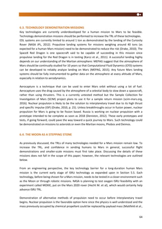 64
6.3. TECHNOLOGY DEMONSTRATION MISSIONS
Key technologies are currently underdeveloped for a human mission to Mars to be feasible.
Technology demonstration missions should be performed to increase the TRL of these technologies.
EDL systems are currently limited to around 1 ton as demonstrated by the landing of the Curiosity
Rover (NASA JPL, 2012). Propulsive landing systems for missions weighing around 40 tons (as
expected for a human Mars mission) need to be demonstrated to reduce the risk (Drake, 2010). The
SpaceX Red Dragon is one spacecraft said to be capable of succeeding in this mission since
propulsive landing for the Red Dragon is in testing (Karcz et al., 2011). A successful landing highly
depends on our understanding of the Martian atmosphere: MEPAG suggest that the atmosphere of
Mars should be continually studied for 10 years so that Computational Fluid Dynamics (CFD) systems
can be developed to reliably analyze landing on Mars (MEPAG, 2015). Any future Mars landing
systems should be fully instrumented to gather data on the atmosphere at every altitude of Mars,
especially in relation to aerodynamics.
Aerocapture is a technique that can be used to enter Mars orbit without using a lot of fuel.
Aerocapture uses the drag caused by the atmosphere of a celestial body to slow down a spacecraft,
rather than using thrusters. This is a currently untested method but the Sample Collection for
Investigation of Mars (SCIM) project plans to use it for a sample return mission (scim-mars.org,
2016). Nuclear propulsion is likely to be the solution to interplanetary travel due to its high thrust
and specific impulse (ISP) (Drake, 2010, p. 25). Unless breakthroughs occur in fusion power, nuclear
propulsion for Mars is going to be fission based. Russia is working on nuclear propulsion with a
prototype intended to be complete as soon as 2018 (Deniston, 2012). These early prototypes and
tests, if going forward, could pave the way toward a quick journey to Mars. Such technology could
be demonstrated on missions to asteroids or even the Martian moons, Phobos and Deimos.
6.4. THE MOON AS A STEPPING STONE
As previously discussed, the TRLs of many technologies needed for a Mars mission remain low. To
increase the TRL, and confidence in sending humans to Mars in general, successful flight
demonstrations and smaller-scale missions must first take place. Discussing the details of these
missions does not fall in the scope of this paper; however, the relevant technologies are outlined
below.
From an engineering perspective, the key technology barrier for a long-duration human Mars
mission is the current early stage of ISRU technology as expanded upon in Section 5.5. Each
technology, before being chosen for a Mars mission, needs to be tested in a closer environment such
as the Moon or through robotic missions. NASA is planning to test oxygen ISRU feasibility with an
experiment called MOXIE, put on the Mars 2020 rover (Hecht M. et al), which would certainly help
advance ISRU TRL.
Demonstration of alternative methods of propulsion need to occur before interplanetary travel
begins. Nuclear propulsion is the favorable option here since the physics is well understood and the
mass previously occupied by chemical propellant could be replaced by payload mass (Mattfeld et al.,
 