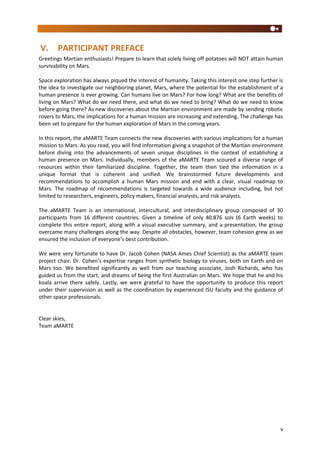 v
V. PARTICIPANT PREFACE
Greetings Martian enthusiasts! Prepare to learn that solely living off potatoes will NOT attain human
survivability on Mars.
Space exploration has always piqued the interest of humanity. Taking this interest one step further is
the idea to investigate our neighboring planet, Mars, where the potential for the establishment of a
human presence is ever growing. Can humans live on Mars? For how long? What are the benefits of
living on Mars? What do we need there, and what do we need to bring? What do we need to know
before going there? As new discoveries about the Martian environment are made by sending robotic
rovers to Mars, the implications for a human mission are increasing and extending. The challenge has
been set to prepare for the human exploration of Mars in the coming years.
In this report, the aMARTE Team connects the new discoveries with various implications for a human
mission to Mars. As you read, you will find information giving a snapshot of the Martian environment
before diving into the advancements of seven unique disciplines in the context of establishing a
human presence on Mars. Individually, members of the aMARTE Team scoured a diverse range of
resources within their familiarized discipline. Together, the team then tied the information in a
unique format that is coherent and unified. We brainstormed future developments and
recommendations to accomplish a human Mars mission and end with a clear, visual roadmap to
Mars. The roadmap of recommendations is targeted towards a wide audience including, but not
limited to researchers, engineers, policy makers, financial analysts, and risk analysts.
The aMARTE Team is an international, intercultural, and interdisciplinary group composed of 30
participants from 16 different countries. Given a timeline of only 40.876 sols (6 Earth weeks) to
complete this entire report, along with a visual executive summary, and a presentation, the group
overcame many challenges along the way. Despite all obstacles, however, team cohesion grew as we
ensured the inclusion of everyone’s best contribution.
We were very fortunate to have Dr. Jacob Cohen (NASA Ames Chief Scientist) as the aMARTE team
project chair. Dr. Cohen’s expertise ranges from synthetic biology to viruses, both on Earth and on
Mars too. We benefited significantly as well from our teaching associate, Josh Richards, who has
guided us from the start, and dreams of being the first Australian on Mars. We hope that he and his
koala arrive there safely. Lastly, we were grateful to have the opportunity to produce this report
under their supervision as well as the coordination by experienced ISU faculty and the guidance of
other space professionals.
Clear skies,
Team aMARTE
 