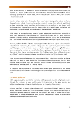 65
2014). Human missions to the Martian moons could test nuclear propulsion while avoiding EDL
problems of a mission to Mars. Precursor missions to these moons can demonstrate Mars mission
technology ((ISU MSS Team Project, 2013), but will not capture the attention of the public as well as
a Mars mission would.
From the private sector point of view, the Moon could become a very useful outpost for human
Mars exploration. Indeed, the cost of a human Mars mission is mostly related to launch capability, in
particular concerning rocket propellant, and producing the propellant on the Moon would
significantly reduce the total launch cost. The reasons relate to the Moon’s lower gravitational field
and necessary escape velocity as well as the absence of an atmosphere causing drag.
Today there is no profitable business model to support Mars human missions that is not funded by
public space agencies since the market for such a mission is not there yet. As a result, no private
company is currently investing money specifically for Mars missions. SpaceX may be the exception,
with a possible 300 million dollars of self-funding to develop the Red Dragon capsule (Foust, 2016).
However, we have identified potential business opportunities that could support lunar exploration
and settlement. For instance, the provision and operation of a supply chain, a crew transportation
capability, a permanent lunar base, a telecommunication relay system, lunar mining facilities, and a
lunar manufacturing business for rocket fuel and spare parts, etc. Naveen Jain, Co-founder and
Chairman of Moon Express recently emphasized this: “In 15 years, the Moon will be an important
part of Earth’s economy, and potentially our second home. Imagine that.”(Moon Express, 2016)
Those business opportunities would then become part of Mars exploration, providing services at
lower cost. This would be made possible due to mature technologies (R&D already paid off), larger
customer bases (including space and non-space sector activities), and competition that would
eventually draw the prices down for a mission to Mars.
By supporting the development of easy access to the Moon, space agencies would also provide
private space companies with the incentive to grow the economic power for missions beyond Earth
orbit.
6.5. PUBLIC OUTREACH
Public support would be essential for motivating public policies to invest in a high-cost mission.
Outreach for a mission to Mars would require the involvement of the space agencies and
collaborators, by engaging the general public from the very inception of the mission.
A human spaceflight to Mars is going to be extremely expensive and hardly it is going to happen
without government funding with its infrastructure and expertise as the primary source of input for
the mission. Taxpayers need to be assured that their money is well spent. To achieve this, the space
agency needs to conduct an extensive public relations exercise that is similar to the marketing
campaigns of the world’s largest corporations.
 