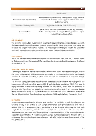 67
environment
Miniature nuclear power battery
Remote location power supply, backup power supply in critical
environment, noiseless power supply for construction and
public road works
More efficient solar panels Hyper-efficient Earth-surface solar array
Renewable fuel
Extraction of fuel from perchlorates and CO2 (e.g. methane,
butane for daily use like cooking and heating) that can help us
reduce the greenhouse effect
6.7. SPIN-INNS
The opposite process, Spin-in, consists of adapting already existing technologies to space use with
the advantage of not spending money in researching and testing them. An example is the extraction
of water and oxygen from Martian regolith. The following are technologies suitable for spin-in for
short-term robotic missions, and long-term human and/or robotic exploration missions.
ELECTRIC CARS
Nissan and NASA have developed a prototype of self-driven robotic car (Culler, 2015). Robotic rovers
for fast commuting on the surface of Mars could use the sensors and guidance systems developed
for this electric car.
SMALL SCALE WASTE RECYCLING
Technologies that clean extract useful material from human waste have been developed. Human
excrement contains water and nutrients, and it is possible to extract these. This kind of technology is
essential of a closed loop system, in which waste products are reintroduced as resources through
treatment.
The need for such systems for a mission to Mars lead to research focused on the development and
improvement of waste recycling systems. (Bill & Melinda Gates Foundation, 2016). This issue is
highly correlated to the water recycling problem. For this reason, toilets with the capability of
diverting urine from feces, the so-called urine-diverting dry toilets (UDDT), are necessary (Eawag,
Wafler and Spuhler, 2014). The capability to separate nutrients from waste is the focus of the study
that the Bill and Melinda Gates foundation is conducting. (Bill & Melinda Gates Foundation, 2016)
3D PRINTING
3D printing would greatly assist a human Mars mission. The possibility to build both habitats and
furniture directly on the surface of Mars using ISRU materials could prevent humans from living in
landing vehicles, in a restricted space. 3D printing is a fast growing technology that has been
adopted in the manufacturing field. The printers usually have a box structure with a chamber where
the printing takes place. One limit of this structure is that the dimensions of the final product cannot
exceed the size of the box. A possible solution is using a multi-axis robotic arm. The arm is free to
move along the ground and print material around itself, effectively removing the constraints of the
box. (MX3D, 2016)
 