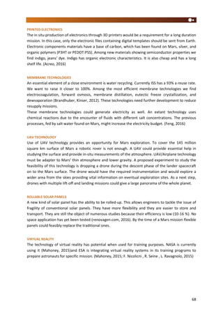 68
PRINTED ELECTRONICS
The in situ production of electronics through 3D printers would be a requirement for a long duration
mission. In this case, only the electronic files containing digital templates should be sent from Earth.
Electronic components materials have a base of carbon, which has been found on Mars, silver, and
organic polymers (P3HT or PEDOT:PSS). Among new materials showing semiconductor properties we
find indigo, jeans’ dye. Indigo has organic electronic characteristics. It is also cheap and has a long
shelf life. (Acreo, 2016)
MEMBRANE TECHNOLOGIES
An essential element of a close environment is water recycling. Currently ISS has a 93% a reuse rate.
We want to raise it closer to 100%. Among the most efficient membrane technologies we find
electrocoagulation, forward osmosis, membrane distillation, eutectic freeze crystallization, and
dewvaporation (Brandhuber, Kinser, 2012). These technologies need further development to reduce
resupply missions.
These membrane technologies could generate electricity as well. An extant technology uses
chemical reactions due to the encounter of fluids with different salt concentrations. The previous
processes, fed by salt water found on Mars, might increase the electricity budget. (Feng, 2016)
UAV TECHNOLOGY
Use of UAV technology provides an opportunity for Mars exploration. To cover the 145 million
square km surface of Mars a robotic rover is not enough. A UAV could provide essential help in
studying the surface and provide in-situ measurements of the atmosphere. UAV/Airplane technology
must be adapter to Mars’ thin atmosphere and lower gravity. A proposed experiment to study the
feasibility of this technology is dropping a drone during the descent phase of the lander spacecraft
on to the Mars surface. The drone would have the required instrumentation and would explore a
wider area from the skies providing vital information on eventual exploration sites. As a next step,
drones with multiple lift-off and landing missions could give a large panorama of the whole planet.
ROLLABLE SOLAR PANELS
A new kind of solar panel has the ability to be rolled-up. This allows engineers to tackle the issue of
fragility of conventional solar panels. They have more flexibility and they are easier to store and
transport. They are still the object of numerous studies because their efficiency is low (10-16 %). No
space application has yet been tested (renovagen.com, 2016). By the time of a Mars mission flexible
panels could feasibly replace the traditional ones.
VIRTUAL REALITY
The technology of virtual reality has potential when used for training purposes. NASA is currently
using it (Mahoney, 2015)and ESA is integrating virtual reality systems in its training programs to
prepare astronauts for specific mission. (Mahoney, 2015; F. Nicolicni , R. Seine , L. Ravagnolo, 2015)
 