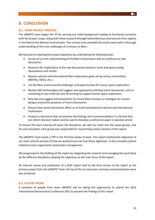 75
8. CONCLUSION
8.1. TEAM PROJECT PROCESS
The aMARTE team began the TP by carrying out initial background reading to familiarize ourselves
with the project scope, along with initial research through teleconferences and lectures from experts
in the field of the Martian environment. This contact time provided the entire team with a thorough
understanding of the main challenges of a mission to Mars.
We focused on meeting the project objectives by undertaking the following tasks:
 Survey of current understanding of the Mars environment with an emphasis on new
discoveries.
 Research the implications of the new discoveries based on Earth and space analog
observations and results.
 Review national and international Mars exploration goals set by various committees
(MEPAG, ISECG, etc.).
 List the Mars environmental challenges and opportunities for human space exploration.
 Review ISRU technologies and suggest new approaches utilizing recent discoveries, such as
converting in-situ materials and 3D printing to support human space exploration.
 Describe and suggest instrumentation for future Mars missions or strategize on mission
designs around the presence of recent discoveries.
 Discuss how recent discoveries affect us on Earth and potential national and international
implications.
 Produce a document that summarizes the findings and recommendations in a format that
can inform decision makers and be used to develop a conference paper or position article.
To ensure the team covered all seven ISU disciplines, we split our team into the seven groups, one
for each discipline. Each group was responsible for researching certain sections of the report.
The aMARTE Team wrote a TPP in the first few weeks of work. This report outlined the objectives of
our team and the process of how we would ensure we met those objectives. It also included content
related to team organization and project management.
We progressed to the drafting of the report by integrating the research and managing the work done
by the different disciplines, keeping the objectives as the main focus of the report.
An internal review and production of a draft report lead to the final version of the report as the
primary output from the aMARTE Team. On top of this an executive summary and presentation were
also produced.
8.2. FUTURE WORK
A selection of people from team aMARTE will be taking the opportunity to attend the 2016
International Astronautical Conference (IAC) to present the findings of this report.
 