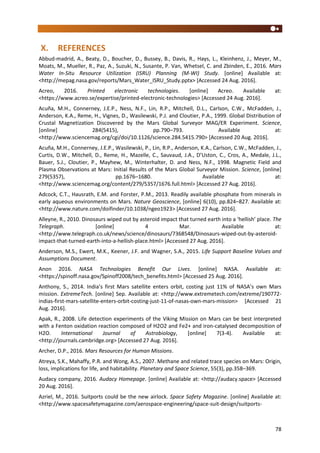 78
X. REFERENCES
Abbud-madrid, A., Beaty, D., Boucher, D., Bussey, B., Davis, R., Hays, L., Kleinhenz, J., Meyer, M.,
Moats, M., Mueller, R., Paz, A., Suzuki, N., Susante, P. Van, Whetsel, C. and Zbinden, E., 2016. Mars
Water In-Situ Resource Utilization (ISRU) Planning (M-WI) Study. [online] Available at:
<http://mepag.nasa.gov/reports/Mars_Water_ISRU_Study.pptx> [Accessed 24 Aug. 2016].
Acreo, 2016. Printed electronic technologies. [online] Acreo. Available at:
<https://www.acreo.se/expertise/printed-electronic-technologies> [Accessed 24 Aug. 2016].
Acuña, M.H., Connerney, J.E.P., Ness, N.F., Lin, R.P., Mitchell, D.L., Carlson, C.W., McFadden, J.,
Anderson, K.A., Reme, H., Vignes, D., Wasilewski, P.J. and Cloutier, P.A., 1999. Global Distribution of
Crustal Magnetization Discovered by the Mars Global Surveyor MAG/ER Experiment. Science,
[online] 284(5415), pp.790–793. Available at:
<http://www.sciencemag.org/cgi/doi/10.1126/science.284.5415.790> [Accessed 20 Aug. 2016].
Acuña, M.H., Connerney, J.E.P., Wasilewski, P., Lin, R.P., Anderson, K.A., Carlson, C.W., McFadden, J.,
Curtis, D.W., Mitchell, D., Reme, H., Mazelle, C., Sauvaud, J.A., D’Uston, C., Cros, A., Medale, J.L.,
Bauer, S.J., Cloutier, P., Mayhew, M., Winterhalter, D. and Ness, N.F., 1998. Magnetic Field and
Plasma Observations at Mars: Initial Results of the Mars Global Surveyor Mission. Science, [online]
279(5357), pp.1676–1680. Available at:
<http://www.sciencemag.org/content/279/5357/1676.full.html> [Accessed 27 Aug. 2016].
Adcock, C.T., Hausrath, E.M. and Forster, P.M., 2013. Readily available phosphate from minerals in
early aqueous environments on Mars. Nature Geoscience, [online] 6(10), pp.824–827. Available at:
<http://www.nature.com/doifinder/10.1038/ngeo1923> [Accessed 27 Aug. 2016].
Alleyne, R., 2010. Dinosaurs wiped out by asteroid impact that turned earth into a ‘hellish’ place. The
Telegraph. [online] 4 Mar. Available at:
<http://www.telegraph.co.uk/news/science/dinosaurs/7368548/Dinosaurs-wiped-out-by-asteroid-
impact-that-turned-earth-into-a-hellish-place.html> [Accessed 27 Aug. 2016].
Anderson, M.S., Ewert, M.K., Keener, J.F. and Wagner, S.A., 2015. Life Support Baseline Values and
Assumptions Document.
Anon 2016. NASA Technologies Benefit Our Lives. [online] NASA. Available at:
<https://spinoff.nasa.gov/Spinoff2008/tech_benefits.html> [Accessed 25 Aug. 2016].
Anthony, S., 2014. India’s first Mars satellite enters orbit, costing just 11% of NASA’s own Mars
mission. ExtremeTech. [online] Sep. Available at: <http://www.extremetech.com/extreme/190772-
indias-first-mars-satellite-enters-orbit-costing-just-11-of-nasas-own-mars-mission> [Accessed 21
Aug. 2016].
Apak, R., 2008. Life detection experiments of the Viking Mission on Mars can be best interpreted
with a Fenton oxidation reaction composed of H2O2 and Fe2+ and iron-catalysed decomposition of
H2O. International Journal of Astrobiology, [online] 7(3-4). Available at:
<http://journals.cambridge.org> [Accessed 27 Aug. 2016].
Archer, D.P., 2016. Mars Resources for Human Missions.
Atreya, S.K., Mahaffy, P.R. and Wong, A.S., 2007. Methane and related trace species on Mars: Origin,
loss, implications for life, and habitability. Planetary and Space Science, 55(3), pp.358–369.
Audacy company, 2016. Audacy Homepage. [online] Available at: <http://audacy.space> [Accessed
20 Aug. 2016].
Azriel, M., 2016. Suitports could be the new airlock. Space Safety Magazine. [online] Available at:
<http://www.spacesafetymagazine.com/aerospace-engineering/space-suit-design/suitports-
 