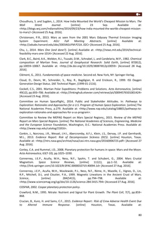 80
Choudhury, S. and Sugden, J., 2014. How India Mounted the World’s Cheapest Mission to Mars. The
Wall Street Journal. [online] 23 Sep. Available at:
<http://blogs.wsj.com/indiarealtime/2014/09/23/how-india-mounted-the-worlds-cheapest-mission-
to-mars/> [Accessed 25 Aug. 2016].
Christensen, P.R., 2013. Mars as seen from the 2001 Mars Odyssey Thermal Emission Imaging
System Experiment. AGU Fall Meeting Abstracts. [online] Available at:
<http://adsabs.harvard.edu/abs/2003AGUFM.P21A..02C> [Accessed 25 Aug. 2016].
Chu, J., 2014. Mars One (and done?). [online] Available at: <http://news.mit.edu/2014/technical-
feasibility-mars-one-1014> [Accessed 22 Aug. 2016].
Clark, B.C., Baird, A.K., Weldon, R.J., Tsusaki, D.M., Schnabel, L. and Candelaria, M.P., 1982. Chemical
composition of Martian fines. Journal of Geophysical Research: Solid Earth, [online] 87(B12),
pp.10059–10067. Available at: <http://dx.doi.org/10.1029/JB087iB12p10059> [Accessed 28 Aug.
2016].
Clément, G., 2011. Fundamentals of space medicine. Second ed. New York, NY: Springer-Verlag.
Cloud, D., Devin, M., Schneider, S., Roy, R., Bagdigian, R. and Erickson, R., 1999. ISS Oxygen
Generation Design Status. SAE Technical Paper, (1999-01-2116).
Cockell, C.S., 2001. Martian Polar Expeditions: Problems and Solutions. Acta Astronautica, [online]
49(12), pp.693–706. Available at: <http://linkinghub.elsevier.com/retrieve/pii/S0094576501001424>
[Accessed 23 Aug. 2016].
Committee on Human Spaceflight;, 2014. Public and Stakeholder Attitudes. In: Pathways to
Exploration: Rationales and Approaches for a U.S. Program of Human Space Exploration. [online] The
National Academies Press, p.279. Available at: <http://www.nap.edu/catalog/18801/pathways-to-
exploration-rationales-and-approaches-for-a-us-program>.
Committee to Review the MEPAG Report on Mars Special Regions;, 2015. Review of the MEPAG
Report on Mars Special Regions. [online] The National Academies of Sciences, Engineering, Medicine
and the European Science Foundation, Washington, D.C.: National Academies Press. Available at:
<http://www.nap.edu/catalog/21816>.
Conkin, J., Norcross, J.R., Wessel, J.H.I., Abercromby, A.F.J., Klein, J.S., Dervay, J.P. and Gernhardt,
M.L., 2013. Evidence Report: Risk of Decompression Sickness (DCS). [online] Houston, Texas.
Available at: <http://ntrs.nasa.gov/archive/nasa/casi.ntrs.nasa.gov/20160006723.pdf> [Accessed 27
Aug. 2016].
Conley, C.A. and Rummel, J.D., 2008. Planetary protection for humans in space: Mars and the Moon.
Acta Astronautica, 63(7-10), pp.1025–1030.
Connerney, J.E.P., Acuña, M.H., Ness, N.F., Spohn, T. and Schubert, G., 2004. Mars Crustal
Magnetism. Space Science Reviews, [online] 111(1), pp.1–32. Available at:
<http://link.springer.com/10.1023/B:SPAC.0000032719.40094.1d> [Accessed 27 Aug. 2016].
Connerney, J.E.P., Acuña, M.H., Wasilewski, P.J., Ness, N.F., Rème, H., Mazelle, C., Vignes, D., Lin,
R.P., Mitchell, D.L. and Cloutier, P.A., 1999. Magnetic Lineations in the Ancient Crust of Mars.
Science, [online] 284(5415), pp.794–798. Available at:
<http://www.sciencemag.org/cgi/doi/10.1126/science.284.5415.794> [Accessed 27 Aug. 2016].
COSPAR, 2002. Cospar planetary protection policy.
Crawford, N.M., 1995. Nitrate: Nutrient and Signal for Plant Growth. The Plant Cell, 7(7), pp.859–
868.
Crucian, B., Kunz, H. and Sams, C.F., 2015. Evidence Report : Risk of Crew Adverse Health Event Due
to Altered Immune Response. [online] Houston, Texas. Available at:
 