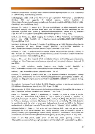 82
backward contamination – Strategic advice and requirements Report from the ESF-ESSC Study Group
on MSR Planetary Protection Requirements.
FedBizOpps.gov, 2016. Next Space Technologies for Exploration Partnerships -2 (NextSTEP-2)
Omnibus BAA and Appendix A: Habitat Systems. [online] Available at:
<https://www.fbo.gov/index?s=opportunity&mode=form&tab=core&id=cc98f982cc85bc0c9d1461b
c5edd9286> [Accessed 26 Aug. 2016].
Ferguson, D.C., Kolecki, J.C., Siebert, M.W., Wilt, D.M. and Matijevic, J.R., 1999. Evidence for Martian
electrostatic charging and abrasive wheel wear from the Wheel Abrasion Experiment on the
Pathfinder Sojourner rover. Journal of Geophysical Research-Planets, [online] 104(25), pp.8747–
8759. Available at: <<Go to ISI>://WOS:000079836900019> [Accessed 27 Aug. 2016].
Fonti, S. and Marzo, G.A., 2010. Mapping the methane on Mars. Astronomy and Astrophysics,
[online] 512, p.A51. Available at: <http://www.aanda.org/10.1051/0004-6361/200913178>
[Accessed 24 Aug. 2016].
Formisano, V., Atreya, S., Encrenaz, T., Ignatiev, N. and Giuranna, M., 2004. Detection of methane in
the atmosphere of Mars. Science, [online] 306(5702), pp.1758–1761. Available at:
<http://www.sciencemag.org/content/306/5702/1758> [Accessed 22 Aug. 2016].
Foulsham, G., 2016. UCLA researchers turn carbon dioxide into sustainable concrete. [online] 14
Mar. Available at: <http://newsroom.ucla.edu/releases/ucla-researchers-turn-carbon-dioxide-into-
sustainable-concrete> [Accessed 27 Aug. 2016].
Foust, J., 2015. Mars One Suspends Work on Robotic Missions. [online] http://spacenews.com/.
Available at: <http://spacenews.com/mars-one-suspends-work-on-robotic-missions> [Accessed 20
Aug. 2016].
Foust, J., 2016. Astrobotic unveils Peregrine lunar lander. [online] Available at:
<http://spacenews.com/astrobotic-unveils-peregrine-lunar-lander> [Accessed 21 Aug. 2016].
Frankel, C., 2007. L’Homme sur Mars: Science ou Fiction ?. 1st ed.
Geminale, A., Formisano, V. and Giuranna, M., 2008. Methane in Martian atmosphere: Average
spatial, diurnal, and seasonal behaviour. Planetary and Space Science, [online] 56(9), pp.1194–1203.
Available at: <http://linkinghub.elsevier.com/retrieve/pii/S0032063308000743> [Accessed 26 Aug.
2016].
Geminale, A., Formisano, V. and Sindoni, G., 2011. Mapping methane in Martian atmosphere with
PFS-MEX data. Planetary and Space Science, 59(2-3), pp.137–148.
Giannakopoulos, S., 2016. 3D Printing with Soil and Natural Materials. [online] PYLOS. Available at:
<http://pylos.iaac.net/main.html#abstract> [Accessed 21 Aug. 2016].
Glavin, D.P., Freissinet, C., Miller, K.E., Eigenbrode, J.L., Brunner, A.E., Buch, A., Sutter, B., Archer,
D.P., Atreya, S.K., Brinckerhoff, W.B., Cabane, M., Coll, P., Conrad, P.G., Coscia, D., Dworkin, J.P.,
Franz, H.B., Grotzinger, J.P., Leshin, L.A., Martin, M.G., McKay, C.P., Ming, D.W., Navarro-González,
R., Pavlov, A., Steele, A., Summons, R.E., Szopa, C., Teinturier, S. and Mahaffy, P.R., 2013. Evidence
for perchlorates and the origin of chlorinated hydrocarbons detected by SAM at the Rocknest
aeolian deposit in Gale Crater. Journal of Geophysical Research E: Planets, 118(10), pp.1955–1973.
Gonzalez–Galindo, F., Forget, F., Coll, M.A.I. and Lopez-Valverde, M.A., 2008. The Martian Upper
Atmosphere. In: A. Ulla and M. Manteiga, eds., Lecture Notes and Essays in Astrophysics Volume III.
[online] Granada, Spain: Spanish Royal Physical Society, pp.151–162. Available at: <http://www.sea-
astronomia.es/drupal/sites/default/files/archivos/imagenes/LNEAIII.pdf> [Accessed 28 Aug. 2016].
Green on the Red planet, 2013. Green on the Red planet. [online] Available at:
<https://2013.spaceappschallenge.org/project/green-on-the-red-planet/> [Accessed 24 Aug. 2016].
 