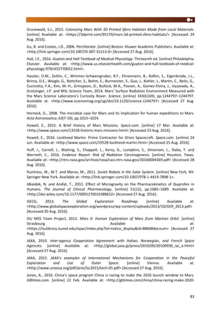 83
Grunewald, S.J., 2015. Colonizing Mars With 3D Printed Sfero Habitats Made from Local Materials.
[online] Available at: <https://3dprint.com/95170/mars-3d-printed-sfero-habitats/> [Accessed 29
Aug. 2016].
Gu, B. and Coates, J.D., 2006. Perchlorate. [online] Boston: Kluwer Academic Publishers. Available at:
<http://link.springer.com/10.1007/0-387-31113-0> [Accessed 27 Aug. 2016].
Hall, J.E., 2016. Guyton and Hall Textbook of Medical Physiology. Thirteenth ed. [online] Philadelphia:
Elsevier. Available at: <http://www.us.elsevierhealth.com/guyton-and-hall-textbook-of-medical-
physiology-9781455770052.html>.
Hassler, D.M., Zeitlin, C., Wimmer-Schweingruber, R.F., Ehresmann, B., Rafkin, S., Eigenbrode, J.L.,
Brinza, D.E., Weigle, G., Bottcher, S., Bohm, E., Burmeister, S., Guo, J., Kohler, J., Martin, C., Reitz, G.,
Cucinotta, F.A., Kim, M.-H., Grinspoon, D., Bullock, M.A., Posner, A., Gomez-Elvira, J., Vasavada, A.,
Grotzinger, J.P. and MSL Science Team, 2014. Mars’ Surface Radiation Environment Measured with
the Mars Science Laboratory's Curiosity Rover. Science, [online] 343(6169), pp.1244797–1244797.
Available at: <http://www.sciencemag.org/cgi/doi/10.1126/science.1244797> [Accessed 27 Aug.
2016].
Horneck, G., 2008. The microbial case for Mars and its implication for human expeditions to Mars.
Acta Astronautica, 63(7-10), pp.1015–1024.
Howell, E., 2015. A Brief History of Mars Missions. Space.com. [online] 17 Mar. Available at:
<http://www.space.com/13558-historic-mars-missions.html> [Accessed 23 Aug. 2016].
Howell, E., 2016. Lockheed Martin: Prime Contractor for Orion Spacecraft. Space.com. [online] 24
Jun. Available at: <http://www.space.com/19528-lockheed-martin.html> [Accessed 25 Aug. 2016].
Huff, J., Carnell, L., Blattnig, S., Chappell, L., Kerry, G., Lumpkins, S., Simonsen, L., Slaba, T. and
Werneth, C., 2016. Evidence Report: Risk of Radiation Carcinogenesis. [online] Houston, Texas.
Available at: <http://ntrs.nasa.gov/archive/nasa/casi.ntrs.nasa.gov/20160004369.pdf> [Accessed 28
Aug. 2016].
Huntress, JR., W.T. and Marov, M., 2011. Soviet Robots in the Solar System. [online] New York, NY:
Springer New York. Available at: <http://link.springer.com/10.1007/978-1-4419-7898-1>.
Idkaidek, N. and Arafat, T., 2011. Effect of Microgravity on the Pharmacokinetics of Ibuprofen in
Humans. The Journal of Clinical Pharmacology, [online] 51(12), pp.1685–1689. Available at:
<http://doi.wiley.com/10.1177/0091270010388652> [Accessed 27 Aug. 2016].
ISECG, 2013. The Global Exploration Roadmap. [online] Available at:
<http://www.globalspaceexploration.org/wordpress/wp-content/uploads/2013/10/GER_2013.pdf>
[Accessed 20 Aug. 2016].
ISU MSS Team Project, 2013. Mars X: Human Exploration of Mars from Martian Orbit. [online]
Strasbourg. Available at:
<https://isulibrary.isunet.edu/opac/index.php?lvl=notice_display&id=8860#docnum> [Accessed 27
Aug. 2016].
JAXA, 2010. Inter-agency Cooperation Agreement with Italian, Norwegian, and French Space
Agencies. [online] Available at: <http://global.jaxa.jp/press/2010/09/20100930_iac_e.html>
[Accessed 27 Aug. 2016].
JAXA, 2015. JAXA’s examples of International Mechanisms for Cooperation in the Peaceful
Exploration and Use of Outer Space. [online] Vienna. Available at:
<http://www.unoosa.org/pdf/pres/lsc2015/tech-05.pdf> [Accessed 27 Aug. 2016].
Jones, A., 2016. China’s space program China is racing to make the 2020 launch window to Mars.
GBtimes.com. [online] 22 Feb. Available at: <http://gbtimes.com/china/china-racing-make-2020-
 
