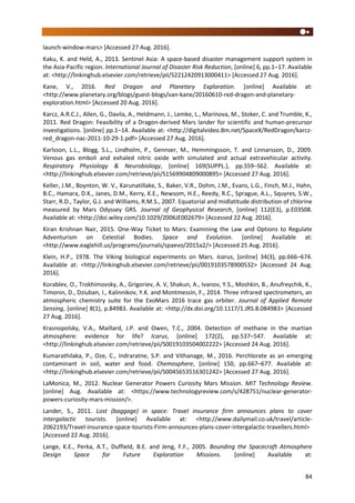 84
launch-window-mars> [Accessed 27 Aug. 2016].
Kaku, K. and Held, A., 2013. Sentinel Asia: A space-based disaster management support system in
the Asia-Pacific region. International Journal of Disaster Risk Reduction, [online] 6, pp.1–17. Available
at: <http://linkinghub.elsevier.com/retrieve/pii/S2212420913000411> [Accessed 27 Aug. 2016].
Kane, V., 2016. Red Dragon and Planetary Exploration. [online] Available at:
<http://www.planetary.org/blogs/guest-blogs/van-kane/20160610-red-dragon-and-planetary-
exploration.html> [Accessed 20 Aug. 2016].
Karcz, A.R.C.J., Allen, G., Davila, A., Heldmann, J., Lemke, L., Marinova, M., Stoker, C. and Trumble, K.,
2011. Red Dragon: Feasibility of a Dragon-derived Mars lander for scientific and human-precursor
investigations. [online] pp.1–14. Available at: <http://digitalvideo.8m.net/SpaceX/RedDragon/karcz-
red_dragon-nac-2011-10-29-1.pdf> [Accessed 27 Aug. 2016].
Karlsson, L.L., Blogg, S.L., Lindholm, P., Gennser, M., Hemmingsson, T. and Linnarsson, D., 2009.
Venous gas emboli and exhaled nitric oxide with simulated and actual extravehicular activity.
Respiratory Physiology & Neurobiology, [online] 169(SUPPL.), pp.S59–S62. Available at:
<http://linkinghub.elsevier.com/retrieve/pii/S1569904809000895> [Accessed 27 Aug. 2016].
Keller, J.M., Boynton, W. V., Karunatillake, S., Baker, V.R., Dohm, J.M., Evans, L.G., Finch, M.J., Hahn,
B.C., Hamara, D.K., Janes, D.M., Kerry, K.E., Newsom, H.E., Reedy, R.C., Sprague, A.L., Squyres, S.W.,
Starr, R.D., Taylor, G.J. and Williams, R.M.S., 2007. Equatorial and midlatitude distribution of chlorine
measured by Mars Odyssey GRS. Journal of Geophysical Research, [online] 112(E3), p.E03S08.
Available at: <http://doi.wiley.com/10.1029/2006JE002679> [Accessed 22 Aug. 2016].
Kiran Krishnan Nair, 2015. One-Way Ticket to Mars: Examining the Law and Options to Regulate
Adventurism on Celestial Bodies. Space and Evolution. [online] Available at:
<http://www.eaglehill.us/programs/journals/spaevo/2015a2/> [Accessed 25 Aug. 2016].
Klein, H.P., 1978. The Viking biological experiments on Mars. Icarus, [online] 34(3), pp.666–674.
Available at: <http://linkinghub.elsevier.com/retrieve/pii/0019103578900532> [Accessed 24 Aug.
2016].
Korablev, O., Trokhimovsky, A., Grigoriev, A. V, Shakun, A., Ivanov, Y.S., Moshkin, B., Anufreychik, K.,
Timonin, D., Dziuban, I., Kalinnikov, Y.K. and Montmessin, F., 2014. Three infrared spectrometers, an
atmospheric chemistry suite for the ExoMars 2016 trace gas orbiter. Journal of Applied Remote
Sensing, [online] 8(1), p.84983. Available at: <http://dx.doi.org/10.1117/1.JRS.8.084983> [Accessed
27 Aug. 2016].
Krasnopolsky, V.A., Maillard, J.P. and Owen, T.C., 2004. Detection of methane in the martian
atmosphere: evidence for life? Icarus, [online] 172(2), pp.537–547. Available at:
<http://linkinghub.elsevier.com/retrieve/pii/S0019103504002222> [Accessed 24 Aug. 2016].
Kumarathilaka, P., Oze, C., Indraratne, S.P. and Vithanage, M., 2016. Perchlorate as an emerging
contaminant in soil, water and food. Chemosphere, [online] 150, pp.667–677. Available at:
<http://linkinghub.elsevier.com/retrieve/pii/S0045653516301242> [Accessed 27 Aug. 2016].
LaMonica, M., 2012. Nuclear Generator Powers Curiosity Mars Mission. MIT Technology Review.
[online] Aug. Available at: <https://www.technologyreview.com/s/428751/nuclear-generator-
powers-curiosity-mars-mission/>.
Lander, S., 2011. Lost (baggage) in space: Travel insurance firm announces plans to cover
intergalactic tourists. [online] Available at: <http://www.dailymail.co.uk/travel/article-
2062193/Travel-insurance-space-tourists-Firm-announces-plans-cover-intergalactic-travellers.html>
[Accessed 22 Aug. 2016].
Lange, K.E., Perka, A.T., Duffield, B.E. and Jeng, F.F., 2005. Bounding the Spacecraft Atmosphere
Design Space for Future Exploration Missions. [online] Available at:
 