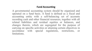 Fund Accounting
A governmental accounting system should be organized and
operated on a fund basis. A fund is defined as a fiscal and
accounting entity with a self-balancing set of accounts
recording cash and other financial resources, together with all
related liabilities and residual equities or balances, and
changes therein, which are segregated for the purpose of
carrying on specific activities or attaining certain objectives in
accordance with special regulations, restrictions, or
limitations.
 