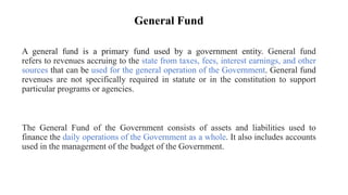 General Fund
A general fund is a primary fund used by a government entity. General fund
refers to revenues accruing to the state from taxes, fees, interest earnings, and other
sources that can be used for the general operation of the Government. General fund
revenues are not specifically required in statute or in the constitution to support
particular programs or agencies.
The General Fund of the Government consists of assets and liabilities used to
finance the daily operations of the Government as a whole. It also includes accounts
used in the management of the budget of the Government.
 