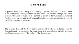 General Fund
A general fund is a primary fund used by a government entity. General fund
refers to revenues accruing to the state from taxes, fees, interest earnings, and other
sources which can be used for the general operation of the Government. General
fund revenues are not specifically required in statute or in the constitution to support
particular programs or agencies.
The General Fund of the Government consists of assets and liabilities used to
finance the daily operations of the Government as a whole. It also includes accounts
used in the management of the budget of the Government.
 