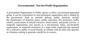 Governmental / Not-for-Profit Organization
A government Organization or Public agency is often a government-appointed
group, it can be a permanent or semi-permanent organization and is funded by
the government. Such as national defense, public functions include
the maintenance of domestic peace, public education, fire protection, traffic
control, conservation of natural resources, flood control, and postal services. A
nonprofit organization, also known as a non-business entity, not-for-profit
organization, or nonprofit institution, is a legal entity organized and operated
for a collective, public or social benefit, in contrast with an entity that operates
as a business aiming to generate a profit for its owners.
 