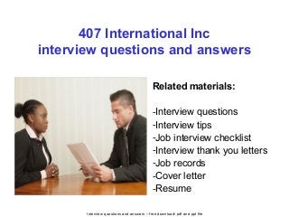 Interview questions and answers – free download/ pdf and ppt file
407 International Inc
interview questions and answers
Related materials:
-Interview questions
-Interview tips
-Job interview checklist
-Interview thank you letters
-Job records
-Cover letter
-Resume
 