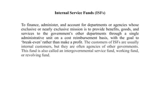 Internal Service Funds (ISFs)
To finance, administer, and account for departments or agencies whose
exclusive or nearly exclusive mission is to provide benefits, goods, and
services to the government’s other departments through a single
administrative unit on a cost reimbursement basis, with the goal to
‘break-even’ rather than make a profit. The customers of ISFs are usually
internal customers, but they are often agencies of other governments.
This fund is also called an intergovernmental service fund, working fund,
or revolving fund.
 