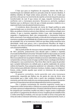 É fato que para os hegelianos de esquerda, dentre eles Marx, a
transformação da realidade alemã era pensada ainda de maneira idealista. A
dialética idealista de Hegel ainda estava presente, mas de um modo que
permitia a eles pensar no movimento do espírito universal enquanto processo
transformador do real. O que estava em jogo, naquele momento, era o
confronto com a monarquia prussiana. Recusava-se, portanto, qualquer
hipótese que se alinhasse à tese de que o Estado prussiano moderno era a
expressão nalemaiselevadadahistóriahumana.
A insistência desta discussão em torno de Hegel justi ca-se pela
argumentação que se encontra no texto de José Aricó, cuja tese a rma que
Marx, ao analisar a América Latina (e claro, Bolívar), ora se alinhou a Hegel, ora o
refutou. O que o marxista argentino insiste é que, seja incorporando ou
negando o hegelianismo, Marx não compreendeu o movimento histórico
latino-americano.ComrelaçãoaoEstado,acrítica deAricósebaseianorechaço
marxiano a qualquer possibilidade de o Estado assumir o papel de organizador
da sociedade. Ora, se no momento (1843) em que Marx ainda mantinha certa
identidade, ainda que pouca, com o pensamento losó co de Hegel e
Feurbach, sua crítica ao Estado já era feroz, muito mais seria após seu contato
comaEconomiaPolítica.
Não se pode perder de vista que o texto sobre Bolívar foi escrito no nal
de 1857, portanto, praticamente uma década após o célebre e repetido
enunciadodoManifestoComunista:“OEstadomodernonãoésenãoumcomitê
para gerir os negócios comuns de toda a classe burguesa”(MARX, 1963, p. 24).
MarxéacusadodetrairseuprópriométodoaoescreversobreBolívar,jáquenão
compreendeu as forças sociais em jogo e preferiu fazer a analogia entre Bolívar
e Bonaparte e seus autoritarismos. Para Aricó, Marx não foi capaz de perceber
que o projeto bolivariano era voltado para as gentes exploradas da outrora
colônia da Espanha. Duas perguntas poderiam ser colocadas a Aricó: Bolívar
tinha motivos para defender interesses mestiços, mulatos, negros e indígenas?
Estaria, então, traindo aqueles que seriam os interesses de seu próprio
segmentosocial?
O governo centralista, muito parecido com uma monarquia
parlamentar, requerido por Bolívar era, do ponto de vista de Aricó, uma
necessidade que o líder criollo tinha a partir das condições históricas do
momento, pois ele tinha medo de uma anarquia popular, devido às constantes
guerrascivisquedecorriamdalutaindependentistacontraosespanhóis.
Ora, a própria constatação do marxista argentino revela que a
hegemonia criolla (aristocrática e elitista) era a pauta principal a ser defendida
em todo o processo independentista. A história colonial da América espanhola
foi composta por constantes revoltas de índios e negros contra a exploração
que sofriam e o pagamento de tributos à Coroa. A exploração do trabalho tinha
o criollo como gura imediata, uma vez que era dele as terras e boa parte das
minas de onde se retiravam alimentos, ouro e prata, respectivamente. Assim, o
Revista NUPEM, Campo Mourão, v. 6, n. 11, jul./dez. 2014
228
A crítica de Marx a Bolívar e a crítica de uma marxista latino-americano a Marx
 