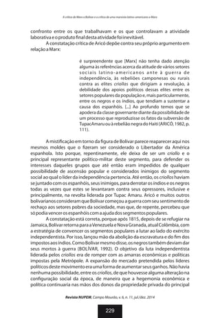 confronto entre os que trabalhavam e os que controlavam a atividade
laborativaeoproduto naldestaatividadefoiinevitável.
A constatação crítica de Aricó depõe contra seu próprio argumento em
relaçãoaMarx:
é surpreendente que [Marx] não tenha dado atenção
alguma às referências acerca da atitude de vários setores
sociais latino-americanos ante à guerra de
independência, às rebeliões camponesas ou rurais
contra as elites criollas que dirigiam a revolução, à
debilidade dos apoios políticos dessas elites entre os
setores populares da população e, mais particularmente,
entre os negros e os índios, que tendiam a sustentar a
causa dos espanhóis. [...] Ao profundo temos que se
apodera da classe governante diante da possibilidade de
um processo que reproduzisse os fatos da subversão de
TupacAmaruouàrebeliãonegradoHaiti(ARICÓ,1982,p.
111).
A misti cação em torno da gura de Bolívar parece reaparecer aqui nos
mesmos moldes que o zeram ser considerado o Libertador da América
espanhola. Isto porque, repentinamente, ele deixa de ser um criollo e o
principal representante político-militar deste segmento, para defender os
interesses daqueles grupos que até então eram impedidos de qualquer
possibilidade de ascensão popular e considerados inimigos do segmento
social ao qual o líder da independência pertencia. Até então, os criollos haviam
se juntadocom os espanhóis, seus inimigos, para derrotar os índios e os negros
todas as vezes que estes se levantaram contra seus opressores, inclusive e
principalmente, na revolta liderada por Tupac Amaru. Aricó e muitos outros
bolivarianosconsideramqueBolívarcomeçouaguerracomseusentimentode
rechaço aos setores pobres da sociedade, mas que, de repente, percebeu que
sópodiavencerosespanhóiscomaajudadossegmentospopulares.
A constatação está correta, porque após 1815, depois de se refugiar na
Jamaica,BolívarretornaparaaVenezuelaeNovaGranada,atualColômbia,com
a estratégia de convencer os segmentos populares a lutar ao lado do exército
independentista. Por isso, lançou mão da abolição da escravatura e do m dos
impostosaosíndios.ComoBolívarmesmodisse,osnegrostambémdeviamdar
seus mortos à guerra (BOLÍVAR, 1992). O objetivo da luta independentista
liderada pelos criollos era de romper com as amarras econômicas e políticas
impostas pela Metrópole. A expansão do mercado pretendida pelos líderes
políticosdestemovimentoeraumaformadeaumentarseusganhos.Nãohavia
nenhumapossibilidade,entreoscriollos,dequehouvessealgumaalteraçãona
con guração social da época, de maneira que a hegemonia econômica e
política continuaria nas mãos dos donos da propriedade privada do principal
Revista NUPEM, Campo Mourão, v. 6, n. 11, jul./dez. 2014
229
A crítica de Marx a Bolívar e a crítica de uma marxista latino-americano a Marx
 