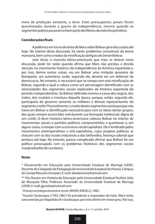meio de produção existente, a terra. Estes pressupostos jamais foram
questionados durante a guerra de independência, mesmo quando os
segmentospobrespassaramafazerpartedas leirasdoexércitopatriótico.
Considerações nais
ApolêmicaemtornodotextodeMarxsobreBolívargeradiscussõesaté
hoje. No interior desta discussão, há vários problemas conceituais da teoria
marxiana,bemcomoorealcedamisti caçãoda guradeSimónBolívar.
José Aricó, o marxista latino-americano que mais se deteve nesta
discussão, pode ter razão quando a rma que Marx não prestou a devida
atenção no movimento histórico da independência da América espanhola e,
por isso, dentre outras coisas, viu em Bolívar uma imitação grosseira de
Bonaparte, um autoritário, onde, segundo ele, deveria ver um defensor da
democracia. No entanto, é necessário que se rompa com esta misti cação de
Bolívar, segundo a qual o coloca como um personagem identi cado com as
necessidades dos segmentos sociais explorados da América espanhola do
período independentista. Se Bolívar defendia mesmo a causa dos negros, dos
índios, dos mulatos e mestiços daquela época, porque, então, segundo ele,
participaria do governo somente os militares e demais representantes do
segmentocriollo?Possivelmente,omedodestessegmentosexistiaporquenão
havia em Bolívar a identi cação necessária para com os ideais destes grupos,
dos quais sempre ouvira falar mal durante sua formação intelectual, digna de
um criollo. O devir histórico latino-americano colocou Bolívar no interior de
movimentos sociais e partidos políticos comprometidos a questionar e, em
alguns casos, a romper com a estrutura social capitalista. Ele é lembrado pelos
movimentos antiimperialistas e anti-capitalistas, cujos projetos políticos se
chocam com os dos trustes industriais a dos latifúndios, herança colonial que
perdura até hoje. No entanto, parece complicado a rmar que Bolívar foi um
político preocupado com os problemas históricos dos segmentos sociais
marginalizadosdesuaépoca.
Notas
* Doutorando em Educação pela Universidade Estadual de Maringá (UEM).
Docente do Colegiado de Pedagogia da Universidade Estadual do Paraná, Câmpus
deCampoMourão(Unespar).E-mail:alexdancini@hotmail.com
** Pós-Doutor em História da Educação pela Universidade Estadual Paulista Júlio
de Mesquita Filho. Professor Associado da Universidade Estadual de Maringá
(UEM).E-mail:jjpmelo@hotmail.com
1
Otextonaíntegraencontra-seem:MARX;ENGELS,1982.
2
Faustin Soulouque (1782-1867) foi presidente e imperador do Haiti. Marx tinha
umaaversãoporNapoleão III eSoulouque,poresteúltimoemmaiorgrau.Porisso,
Revista NUPEM, Campo Mourão, v. 6, n. 11, jul./dez. 2014
230
A crítica de Marx a Bolívar e a crítica de uma marxista latino-americano a Marx
 