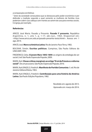 acomparaçãocomBolívar.
3
Setor da sociedade venezuelana que se destacava pelo poder econômico e por
defender a tradição segundo a qual somente as mulheres de famílias ricas
poderiam cobrir suas cabeças com mantos ao saírem de casa para eventos sociais.
Iràigreja,porexemplo.
Referências
ARICÓ, José Maria. Pasado y Presente. Pasado Y presente, República
Argentina, n. 1, año 1, p. 1-17, abr./jun., 1963. Disponível em:
<http://www.arico.unc.edu.ar/pasado-presente-texto.htm#>. Acesso em: 1
ago.2014.
ARICÓ,José.MarxeaAméricaLatina.RiodeJaneiro:PazeTerra,1982.
BOLÍVAR, Simón. Escritos políticos. Campinas, São Paulo: Editora da
UNICAMP,1992.
FREDERICO, Celso. O jovem Marx 1843-1844: as origens da ontologia do ser
social.2ed.SãoPaulo:ExpressãoPopular,2009.
MARX, Karl. Closascríticas marginaisaoartigo“O reida Prússiae areforma
social”.Deumprussiano.SãoPaulo:ExpressãoPopular,2010.
MARX, Karl; ENGELS, Friedrich. ManifestodoPartidoComunista. 5. ed. Rio de
Janeiro:EditoraVitória,1963.
MARX, Karl; ENGELS, Friedrich. Contribuição para uma história da América
Latina.SãoPaulo:EdiçõesPopulares,1982.
Recebido em: agosto de 2013.
Aprovado em: março de 2014.
Revista NUPEM, Campo Mourão, v. 6, n. 11, jul./dez. 2014
231
A crítica de Marx a Bolívar e a crítica de uma marxista latino-americano a Marx
 