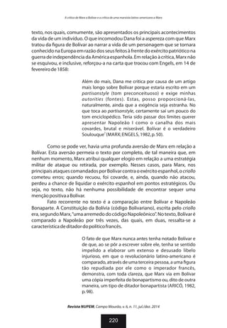 texto, nos quais, comumente, são apresentados os principais acontecimentos
da vida de um indivíduo. O que incomodou Dana foi a aspereza com que Marx
tratou da gura de Bolívar ao narrar a vida de um personagem que se tornara
conhecidonaEuropaemrazãodosseusfeitosàfrentedoexércitopatrióticona
guerra de independência da América espanhola. Em relação à crítica, Marx não
se esquivou, e inclusive, reforçou-a na carta que trocou com Engels, em 14 de
fevereirode1858:
Além do mais, Dana me critica por causa de um artigo
mais longo sobre Bolívar porque estaria escrito em um
partisanstyle (tom preconceituoso) e exige minhas
autorities (fontes). Estas, posso proporcioná-las,
naturalmente, ainda que a exigência seja estranha. No
que toca ao partisanstyle, certamente saí um pouco do
tom enciclopédico. Teria sido passar dos limites querer
apresentar Napoleão I como o canalha dos mais
covardes, brutal e miserável. Bolívar é o verdadeiro
2
Soulouque (MARX;ENGELS,1982,p.50).
Como se pode ver, havia uma profunda aversão de Marx em relação a
Bolívar. Esta aversão permeia o texto por completo, de tal maneira que, em
nenhum momento, Marx atribui qualquer elogio em relação a uma estratégia
militar de ataque ou retirada, por exemplo. Nesses casos, para Marx, nos
principaisataquescomandadosporBolívarcontraoexércitoespanhol,ocriollo
cometeu erros; quando recuou, foi covarde, e, ainda, quando não atacou,
perdeu a chance de liquidar o exército espanhol em pontos estratégicos. Ou
seja, no texto, não há nenhuma possibilidade de encontrar sequer uma
mençãopositivaaBolívar.
Fato recorrente no texto é a comparação entre Bolívar e Napoleão
Bonaparte. A Constituição da Bolívia (código Bolivariano), escrita pelo criollo
era, segundo Marx,“uma arremedo do código Napoleônico”. No texto, Bolívar é
comparado a Napoleão por três vezes, das quais, em duas, ressalta-se a
característicadeditadordopolíticofrancês.
O fato de que Marx nunca antes tenha notado Bolívar e
de que, ao se pôr a escrever sobre ele, tenha se sentido
impelido a elaborar um extenso e desusado libelo
injurioso, em que o revolucionário latino-americano é
comparado, através de uma terceira pessoa, a uma gura
tão repudiada por ele como o imperador francês,
demonstra, com toda clareza, que Marx via em Bolívar
uma cópia imperfeita do bonapartismo ou, dito de outra
maneira, um tipo de ditador bonapartista (ARICÓ, 1982,
p.98).
Revista NUPEM, Campo Mourão, v. 6, n. 11, jul./dez. 2014
220
A crítica de Marx a Bolívar e a crítica de uma marxista latino-americano a Marx
 