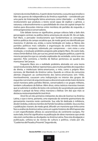 número da revista Dialéctica. A partir deste momento, o assunto que envolve o
líder das guerras de independência da América espanhola – considerado por
uma parte da historiogra a latino-americana como Libertador – e o lósofo
revolucionário que produziu a teoria social capaz de explicar a gênese, a
natureza, o desenvolvimento e a possibilidade de crises do capital sempre foi
motivo para discussões internas entre membros de partidos de esquerda, e
entreprogressistaseconservadores.
Este debate tornou-se signi cativo, porque colocou lado a lado dois
personagens centrais na política latino-americana do século XX. De um lado,
Karl Marx, o pensador revolucionário que fundamentava as concepções
teórico-políticas do campo socialista que, de modo geral, era identi cado por
marxismo. O alemão era, então, o nome lembrado em todas as leiras dos
partidos políticos mais voltados à organização da ainda tímida classe
trabalhadora – composta, sobretudo, por camponeses – com vistas a uma
revolução, a revolução proletária proposta pelo próprio Marx. Do outro lado,
estavaSimón Bolívar. Este, por sua vez, jamais teve ligações políticas, a partir da
mesma perspectiva que as camadas exploradas da sociedade, como teve seu
opositor. Pelo contrário, a família de Bolívar pertenceu ao quadro dos
3
mantuanos deCaracas.
Enquanto Marx era a realidade proletária abstraída em uma teoria
social revolucionária, Bolívar representava, para muitos partidos de esquerda e
de direita, e intelectuais latino-americanos, o mito, como o próprio Marx
escreveu, de liberdade da América Latina. Quando as críticas do comunista
alemão chegaram ao conhecimento dos latino-americanos (em 1936),
inevitavelmente, causaram uma indisposição no interior dos grupos de
esquerda e serviram de argumento para a desconstrução ainda maior da teoria
social marxiana pelos partidos liberais, conservadores e os grupos militares,
também cultuadores de Bolívar. Além disso, vários teóricos marxistas tiveram
que se submeter à análise do texto e do contexto de sua produção para poder
explicar o porquê da feroz crítica marxiana a Bolívar. Um dos que mais se
destacounestaempreitadafoiJoséAricó.
Aricó foi um dos primeiros intérpretes da obra de Gramsci na América
Latina, o que o torna, portanto, uma expressão da vertente gramsciniana do
pensamento marxista neste continente. Sua vida foi dedicada à militância,
desdeCórdoba,ondeeramembrodoPartidoSocialistacordobês.Seusescritos
e publicações visaram, de modo geral, difundir um marxismo que tinha como
foco a análise da América Latina como um sujeito histórico de difícil apreensão
e com especi cidades alheias às características do continente europeu. Por
outro lado, Aricó foi signi cativo na publicação de obras marxianas que ainda
não eram conhecidas ou divulgadas na América Latina. Para esta divulgação e
publicação, utilizou-se da revista de cultura e política, criada por ele,
“CuadernosdelPasadoyPresente”.Segundoele,
Revista NUPEM, Campo Mourão, v. 6, n. 11, jul./dez. 2014
222
A crítica de Marx a Bolívar e a crítica de uma marxista latino-americano a Marx
 