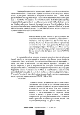 Para Hegel, os povos sem história eram aqueles que não apresentavam
capacidade histórica racional para superar sua condição de colonizado, devido
à força, à pilhagem, à exploração e às guerras coloniais (ARICÓ, 1982). Estes
povos não tinham, segundo Hegel, a capacidade de se libertar da dominação
que os mantinha atrasados no movimento racional da história (do espírito),
impossibilitados, portanto, de constituir um vir a ser (devir) fundado em torno
do Estado moderno, o ápice da liberdade humana. A América Latina, deste
ponto de vista, caberia no conceito hegeliano de“povos sem história”pela sua
incapacidade de conduzir um processo de liberdade, dado seu atraso histórico
nodesenvolvimentodasforçasprodutivas.
ParaAricó,
pode-se a rmar que foi através do privilegiamento do
caráterarbitrário,absurdoeirracionaldoprocessolatino-
americano, pela impossibilidade de visualizar nele a
presença de uma luta de classes que fosse expressão de
seu movimento real e que, portanto, rmasse sua
sistematização lógico-histórica, que Marx se viu
obrigado a recolocar a noção, sempre presente no fundo
do seu pensamento, de “povos sem história” (ARICÓ,
1982,p.105).
Se na questão acima, segundo o marxista argentino, Marx se alinhou a
Hegel, não fez o mesmo quando o assunto foi o Estado como instância
organizativa da sociedade civil dos países recém-libertados da Metrópole. E,
neste caso, Marx é novamente criticado, porque rejeitou a concepção do
Estado hegeliano, a qual se enquadraria nos princípios bolivarianos que se
desejavaimplantarnaAméricaespanholaapósaindependência.Estanegação
hegeliana operou “a resistência de Marx a reconhecer no estado uma
capacidade de 'produção' da sociedade civil e, por extensão, da própria nação.
A 'cegueira' teórica de Marx derivaria, então, do círculo vicioso em que acabou
porseencerraroseupensamento”(ARICÓ,1982,p.106).
Eprossegue:
Oataquedaconcepçãohegelianadoestadoteveoefeito
contraditório de obscurecer sua [de Marx] visão de um
processocaracterizadoporumarelaçãoassimétricaentre
economia e política, de modo que, não podendo
individualizar o “núcleo racional” constitutivo do
processo – a “lei de movimento” da sociedade – Marx
reduziu a política a puro arbítrio, sem poder
compreender que era precisamente nessa instância
onde o processo de construção estatal tendia a se
coagular(ARICÓ,1982,p.107,grifodoautor).
Revista NUPEM, Campo Mourão, v. 6, n. 11, jul./dez. 2014
224
A crítica de Marx a Bolívar e a crítica de uma marxista latino-americano a Marx
 