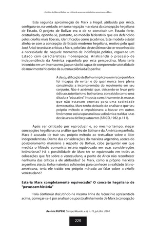 Esta segunda aproximação de Marx a Hegel, atribuída por Aricó,
con gura-se, na verdade, em uma negação marxiana da concepção hegeliana
de Estado. O projeto de Bolívar era o de se constituir um Estado forte,
centralizado, opondo-se, portanto, ao modelo federativo que era defendido
pelos criollos mais liberais, identi cados como jacobinos. Este modelo estatal
alinha-se com a concepção de Estado moderno hegeliana, motivo pelo qual
JoséAricótecedurascríticasaMarx,pelofatodesteúltimonãoterreconhecido
a necessidade de, naquele momento de inde nição política, erguer-se um
Estado com características monárquicas. Analisando o processo de
independência da América espanhola por esta perspectiva, Marx teria
incorridoemumimensoerro,jáquenãofoicapazdecompreenderatotalidade
domovimentohistóricodaoutroracolôniadaEspanha:
Adesquali caçãodeBolívarimplicavaumriscoqueMarx
foi incapaz de evitar e do qual nunca teve plena
consciência: a incompreensão do movimento em seu
conjunto. Não é acidental que, deixando-se levar pelo
ódio ao autoritarismo bolivariano, concebido como uma
ditadura “educativa”imposta coercitivamente às massas
que não estavam prontas para uma sociedade
democrática, Marx tenha deixado de analisar o que seu
próprio método o impulsionava a buscar em outros
fenômenossociaisqueanalisou:adinâmicarealdaslutas
declassesoudeforçasatuantes(ARICÓ,1982,p.111).
Após ser criticado por reproduzir e, ao mesmo tempo, negar
concepções hegelianas na análise que fez de Bolívar e da América espanhola,
Marx é acusado de trair seu próprio método ao textualizar sobre o líder
independentista. Diante das considerações do marxista argentino, acerca do
posicionamento marxiano a respeito de Bolívar, cabe perguntar em que
medida o lósofo comunista estava equivocado em suas considerações
bolivarianas? Há a possibilidade de Marx ter se equivocado em todas as
colocações que fez sobre o venezuelano, a ponto de Aricó não reconhecer
nenhuma das críticas a ele atribuídas? Se Marx, como o próprio marxista
argentino atesta, tinha materiais su cientes para conhecer a realidade latino-
americana, teria ele traído seu próprio método ao falar sobre o criollo
venezuelano?
Estaria Marx completamente equivocado? O conceito hegeliano de
“povossemhistória”
Para continuar discutindo na mesma linha de raciocínio apresentada
acima, começar-se-á por analisar o suposto alinhamento de Marx à concepção
Revista NUPEM, Campo Mourão, v. 6, n. 11, jul./dez. 2014
225
A crítica de Marx a Bolívar e a crítica de uma marxista latino-americano a Marx
 