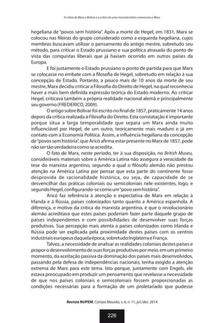 hegeliana de “povos sem história”. Após a morte de Hegel, em 1831, Marx se
colocou nas leiras do grupo considerado como a esquerda hegeliana, cujos
membros buscavam utilizar o pensamento do antigo mestre, sobretudo seu
método, para criticar o Estado prussiano e sua política atrasada do ponto de
vista das conquistas liberais que já haviam ocorrido em outros países da
Europa.
E foi justamente o Estado prussiano o ponto de partida para que Marx
se colocasse no embate com a loso a de Hegel, sobretudo em relação à sua
concepção de Estado. Portanto, a pouco mais de 10 anos da morte de seu
mestre, Marx decidiu criticar a Filoso a do Direito de Hegel, na qual reconhecia
haver a mais bem de nida expressão teórica do Estado moderno. Ao criticar
Hegel, criticava também a própria realidade nacional alemã e principalmente
seugoverno(FREDERICO,2009).
O artigo sobre Bolívar foi escrito no nal de 1857, praticamente 14 anos
depois da crítica realizada à Filoso a do Direito. Esta constatação é importante
porque situa a larga temporalidade que separa um Marx ainda muito
in uenciável por Hegel, de um outro, teoricamente mais maduro e já em
contato com a Economia Política. Assim, a in uência hegeliana da concepção
de“povos sem história”, que Aricó a rma estar presente no Marx de 1857, pode
nãosertãoverdadeiracomoseacredita.
O fato de Marx, neste período, ter à sua disposição, no British Museu,
consideráveis materiais sobre a América Latina não assegura a veracidade da
tese do marxista argentino, segundo a qual o lósofo alemão não prestou
atenção na América Latina por pensar que esta parte do continente fosse
desprovida de racionalidade histórica, ou seja, de capacidade de se
desvencilhar das práticas coloniais ou semicoloniais nele existentes, logo, e
segundoHegel,con gurando-secomoum“povosemhistória”.
Aricó faz referência à atenção e expectativa de Marx em relação à
Irlanda e à Rússia, países colonizados tanto quanto a América espanhola. A
diferença, e motivo da crítica do marxista argentino, é que o revolucionário
alemão acreditava que estes países poderiam fazer parte daquele grupo de
países independentes e com possibilidades de desenvolver suas forças
produtivas. Sua percepção mais atenta a países colonizados como Irlanda e
Rússia pode ser explicada pela proximidade destes países com os centros
industriaiseuropeusdaquelaépoca,sobretudoInglaterraeFrança.
Talvez, a necessidade de analisar as realidades coloniais destes países e
proporodesenvolvimentodesuasforçasprodutivaspormeio,emumprimeiro
momento, da aceitação passiva da dominação dos países mais desenvolvidos,
passando pela defesa de independências nacionais, tenha exigido a atenção
extrema de Marx para este tema. Isto porque, juntamente com Engels, ele
estava preocupado em produzir um pensamento que revelasse a necessidade
de que nos países coloniais e semicoloniais fossem proporcionadas as
condições necessárias para a formação de um proletariado que pudesse
Revista NUPEM, Campo Mourão, v. 6, n. 11, jul./dez. 2014
226
A crítica de Marx a Bolívar e a crítica de uma marxista latino-americano a Marx
 