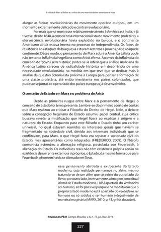 alargar as leiras revolucionárias do movimento operário europeu, em um
momentoextremamentedelicadoecontrarrevolucionário.
Por mais que se mostrasse relativamente atento à América e à Índia, e já
tivesse,desde1848,aconsciênciainternacionalistadomovimentoproletário,a
efervescência revolucionária havia explodido na Europa, e o continente
Americano ainda estava imerso no processo de independência. Os focos de
resistênciaaosataquesdaburguesiaestavamrestritosapoucospaísesdaquele
continente. Desse modo, o pensamento de Marx sobre a América Latina pode
não ter tanta in uência hegeliana como Aricó a rma. Ao invés da in uência do
conceito de“povos sem história”, poder-se-ia inferir que a análise marxiana da
América Latina careceu de radicalidade histórica em decorrência de uma
necessidade revolucionária, na medida em que teve que se dedicar mais à
análise da questão colonialista próxima à Europa para pensar a formação de
uma classe proletária, até então inexistente nos países colonizados, que
pudessesejuntaraooperariadodospaíseseuropeusjádesenvolvidos.
OconceitodeEstadoemMarxeoproblemadeAricó
Desde as primeiras rusgas entre Marx e o pensamento de Hegel, o
conceito de Estado foi tema presente. Lembre-se do primeiro acerto de contas
que Marx realizou ao criticar a Filoso a do Direito de Hegel. Nele, o debate
sobre a concepção hegeliana de Estado assumiu papel central, cuja crítica
buscava revelar a misti cação que Hegel zera ao explicar a origem e a
natureza do Estado. Enquanto para este lósofo o Estado tinha um caráter
universal, no qual estavam reunidos os interesses gerais que haviam se
fragmentado na sociedade civil, devido aos interesses individuais que se
con itavam, para Marx, o que Hegel fazia era separar a sociedade civil do
Estado, mas apresentá-los como integrados (FREDERICO, 2009). O lósofo
comunista estendeu a alienação religiosa, postulada por Feuerbach, à
alienação do Estado. Os indivíduos reais não têm existência própria senão na
existênciadeumenteexternoasipróprios,oEstado,damesmaformaquepara
FeuerbachohomemhaviasealienadoemDeus.
esse pensamento abstrato e exuberante do Estado
moderno, cuja realidade permanece no além, mesmo
tratando-se de um além que só existe do outro lado do
Reno:poroutrolado,inversamente,aimagemconceitual
alemã de Estado moderno, [385] apartada do verdadeiro
serhumano, só foi possível porque e na medida em que o
próprio Estado moderno está apartado do verdadeiro ser
humano ou só satisfaz o ser humano integralmente de
maneiraimaginária(MARX,2010,p.43,grifosdoautor).
Revista NUPEM, Campo Mourão, v. 6, n. 11, jul./dez. 2014
227
A crítica de Marx a Bolívar e a crítica de uma marxista latino-americano a Marx
 