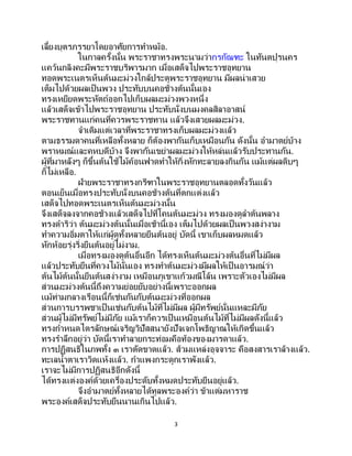 3
เลี้ยงบุตรภรรยาโดยอาศัยการทาหม้อ.
ในกาลครั้งนั้น พระราชาทรงพระนามว่ากรกัณฑะ ในทันตปุรนคร
แคว้นกลิงคะมีพระราชบริพารมาก เมื่อเสด็จไปพระราชอุทยาน
ทอดพระเนตรเห็นต้นมะม่วงใกล้ประตูพระราชอุทยาน มีผลน่าเสวย
เต็มไปด้วยผลเป็นพวง ประทับบนคอช้างต้นนั้นเอง
ทรงเหยียดพระหัตถ์ออกไปเก็บผลมะม่วงพวงหนึ่ง
แล้วเสด็จเข้าไปพระราชอุทยาน ประทับนั่งบนมงคลสิลาอาสน์
พระราชทานแก่คนที่ควรพระราชทาน แล้วจึงเสวยผลมะม่วง.
จาเดิมแต่เวลาที่พระราชาทรงเก็บผลมะม่วงแล้ว
ตามธรรมดาคนที่เหลือทั้งหลาย ก็ต้องพากันเก็บเหมือนกัน ดังนั้น อามาตย์บ้าง
พราหมณ์และคหบดีบ้าง จึงพากันเขย่าผลมะม่วงให้หล่นแล้วรับประทานกัน.
ผู้ที่มาหลังๆ ก็ขึ้นต้นใช้ไม้ค้อนฟาดทาให้กิ่งหักทะลายลงกินกัน แม้แต่ผลดิบๆ
ก็ไม่เหลือ.
ฝ่ายพระราชาทรงกรีฑาในพระราชอุทยานตลอดทั้งวันแล้ว
ตอนเย็นเมื่อทรงประทับนั่งบนคอช้างต้นที่ตกแต่งแล้ว
เสด็จไปทอดพระเนตรเห็นต้นมะม่วงนั้น
จึงเสด็จลงจากคอช้างแล้วเสด็จไปที่โคนต้นมะม่วง ทรงมองดูลาต้นพลาง
ทรงดาริว่า ต้นมะม่วงต้นนั้นเมื่อเช้านี้เอง เต็มไปด้วยผลเป็นพวงสง่างาม
ทาความอิ่มตาให้แก่ผู้ดูทั้งหลายยืนต้นอยู่ บัดนี้ เขาเก็บผลหมดแล้ว
หักห้อยรุ่งริ่งยืนต้นอยู่ไม่งาม.
เมื่อทรงมองดูต้นอื่นอีก ได้ทรงเห็นต้นมะม่วงต้นอื่นที่ไม่มีผล
แล้วประทับยืนที่ควงไม้นั่นเอง ทรงทาต้นมะม่วงมีผลให้เป็ นอารมณ์ว่า
ต้นไม้ต้นนั้นยืนต้นสง่างาม เหมือนภูเขาแก้วมณีโล้น เพราะตัวเองไม่มีผล
ส่วนมะม่วงต้นนี้ถึงความย่อยยับอย่างนี้เพราะออกผล
แม้ท่ามกลางเรือนนี้ก็เช่นกันกับต้นมะม่วงที่ออกผล
ส่วนการบรรพชาเป็ นเช่นกับต้นไม้ที่ไม่มีผล ผู้มีทรัพย์นั่นแหละมีภัย
ส่วนผู้ไม่มีทรัพย์ไม่มีภัย แม้เราก็ควรเป็ นเหมือนต้นไม้ที่ไม่มีผลดังนี้แล้ว
ทรงกาหนดไตรลักษณ์เจริญวิปัสสนายังปัจเจกโพธิญาณให้เกิดขึ้นแล้ว
ทรงราลึกอยู่ว่า บัดนี้เราทาลายกระท่อมคือท้องของมารดาแล้ว.
การปฏิสนธิในภพทั้ง ๓ เราตัดขาดแล้ว. ส้วมแหล่งอุจจาระ คือสงสารเราล้างแล้ว.
ทะเลน้าตาเราวิดแห้งแล้ว. กาแพงกระดูกเราพังแล้ว.
เราจะไม่มีการปฏิสนธิอีกดังนี้
ได้ทรงแต่งองค์ด้วยเครื่องประดับทั้งหมดประทับยืนอยู่แล้ว.
จึงอามาตย์ทั้งหลายได้ทูลพระองค์ว่า ข้าแต่มหาราช
พระองค์เสด็จประทับยืนนานเกินไปแล้ว.
 