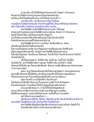 8
ภรรยานั้น ครั้นได้ฟังถ้อยคาของเขาแล้ว จึงพูดว่า ข้าแต่นาย
ตั้งแต่เวลาได้ฟังธรรมกถาของพระปัจเจกพุทธเจ้าแล้ว
แม้ฉันเองใจก็ไม่สถิตอยู่ในบ้าน แล้วได้กล่าวคาถานี้ว่า :-
เวลานี้เท่านั้น เวลาอื่นนอกจากนี้จะไม่มีเลย
ภายหลังคงไม่มีผู้พร่าสอนฉัน ข้าแต่ท่านผู้มีโชค ฉันเองก็จักพ้นจากมือชาย
เที่ยวไปคนเดียว เหมือนนางนกพ้นจากข้อง ฉะนั้น.
พระโพธิสัตว์ ครั้นได้ฟังคาของนางแล้ว ได้นิ่งอยู่.
ส่วนนางประสงค์จะลวงพระโพธิสัตว์แล้วบวชก่อน จึงกล่าวว่า ข้าแต่นาย
ฉันจักไปท่าน้าดื่ม ขอให้ท่านจงดูเด็ก คือลูกไว้
แล้วจึงถือเอาหม้อน้าที่ทาเป็นเหมือนเดินไปท่าน้าแล้วหนีไป
ถึงสานักของพวกดาบสที่ใกล้นครแล้วก็บวช.
พระโพธิสัตว์ทราบว่า นางไม่มา จึงเลี้ยงเด็กเอง. ต่อมา
เมื่อเด็กเหล่านั้นเติบโตขึ้นหน่อยหนึ่ง
ถึงความเป็นผู้สามารถรู้ความเจริญและความเสื่อมของตน คือดีชั่วแล้ว
เพื่อจะทดลองเด็กเหล่านั้น วันหนึ่ง พระโพธิสัตว์เมื่อหุงข้าวสวย
ได้หุงดิบไปหน่อย วันหนึ่งแฉะไปหน่อย วันหนึ่งไหม้ วันหนึ่งปรุงอาหารจืดไป
วันหนึ่งเค็มไป.
เด็กทั้งหลายพูดว่า วันนี้ข้าวดิบ วันนี้แฉะ วันนี้ไหม้ วันนี้จืด
วันนี้เค็มไป. พระโพธิสัตว์พูดว่า ลูกเอ๋ย วันนี้ข้าวดิบ แล้วคิดว่า บัดนี้
เด็กเหล่านี้รู้จักดิบ สุก จืดและเค็มจัดแล้ว จักสามารถเลี้ยงชีพตามธรรมดาของตน
เราควรจะบวชละ.
ต่อมา ท่านได้มอบเด็กเหล่านั้นให้พวกญาติพูดว่า ดูก่อนพ่อและแม่
ขอจงเลี้ยงเด็กเหล่านี้ให้ดีเถิด แล้วเมื่อพวกญาติกาลังโอดครวญอยู่นั่นเอง
ได้ออกจากพระนครไปบวชเป็นฤๅษีอยู่ใกล้ๆ พระนครนั่นเอง.
อยู่มาวันหนึ่ง นางปริพาชิกา คือภริยาเก่า
ได้เห็นท่านกาลังเที่ยวภิกขาจารในนครพาราณสี ไหว้แล้วจึงพูดว่า
ข้าแต่พระคุณเจ้า ท่านเห็นจะให้เด็ก คือลูกทั้งหลายพินาศแล้ว.
พระมหาสัตว์ตอบว่า เราไม่ได้ให้เด็กคือลูกพินาศ
ออกบวชในเวลาที่พวกเขาสามารถรู้ความเจริญและความเสื่อม
คือดีชั่วของตนแล้ว เธออย่าคิดถึงพวกเขา จงยินดีในการบวชเถิด.
แล้วได้กล่าวคาถาสุดท้ายว่า :-
เด็กทั้งหลายรู้จักดิบ รู้จักสุก รู้จักเค็มและจืด ฉันเห็นข้อนั้นแล้วจึงบวช
เธอจงเที่ยวไปเพื่อภิกษาเถิด ฉันก็จะเที่ยวไปเพื่อภิกษา.
พระโพธิสัตว์ตักเตือนปริพาชิกาด้วยประการอย่างนี้แล้ว ก็ส่งตัวไป.
ฝ่ายปริพาชิการับโอวาทไหว้พระมหาสัตว์แล้ว
 