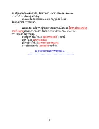9
จึงไปสู่สถานที่ตามที่ชอบใจ. ได้ทราบว่า นอกจากวันนั้นแล้วทั้ง ๒
ท่านนั้นก็ไม่ได้พบเห็นกันอีก.
ฝ่ายพระโพธิสัตว์ให้ฌานและอภิญญาเกิดขึ้นแล้ว
ได้เป็นผู้เข้าถึงพรหมโลก.
พระศาสดา ครั้นทรงนาพระธรรมเทศนานี้มาแล้ว ได้ทรงประกาศสัจธ
รรมทั้งหลาย ประชุมชาดกไว้ว่า ในที่สุดแห่งสัจธรรม ภิกษุ ๕๐๐ รูป
ดารงอยู่แล้วในอรหัตผล.
ธิดาในครั้งนั้น ได้แก่ อุบลวรรณาเถรี ในบัดนี้
บุตร ได้แก่ พระราหุลเถระ
ปริพาชิกา ได้แก่ มารดาพระราหุลเถระ.
ส่วนปริพาชก คือ เราตถาคต ฉะนี้แล.
จบ อรรถกถากุมภการชาดกที่ ๓
-----------------------------------------------------
 