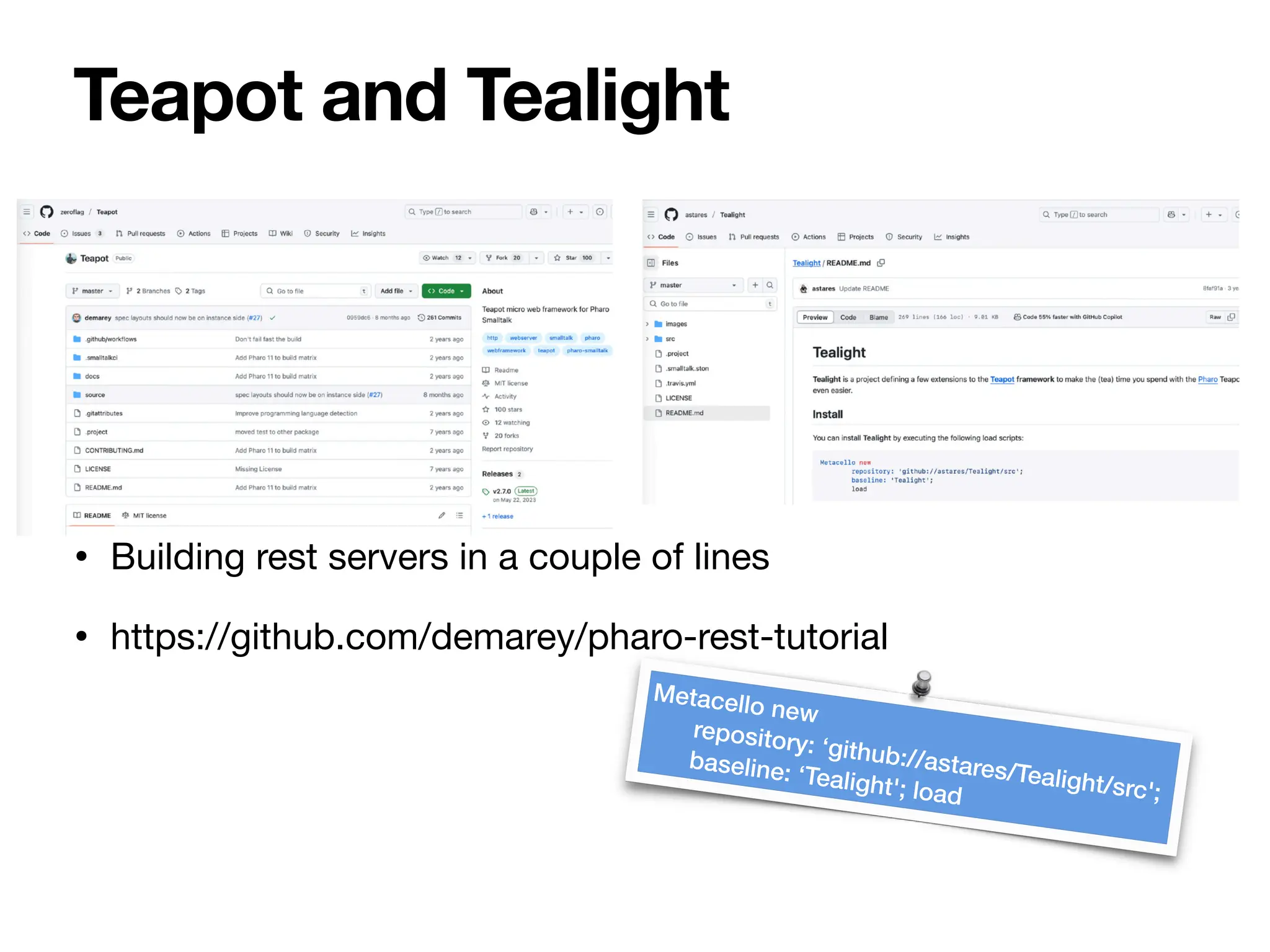 • Building rest servers in a couple of lines
• https://github.com/demarey/pharo-rest-tutorial
Teapot and Tealight
Metacello new
repository: ‘github://astares/Tealight/src';
baseline: ‘Tealight'; load
 
