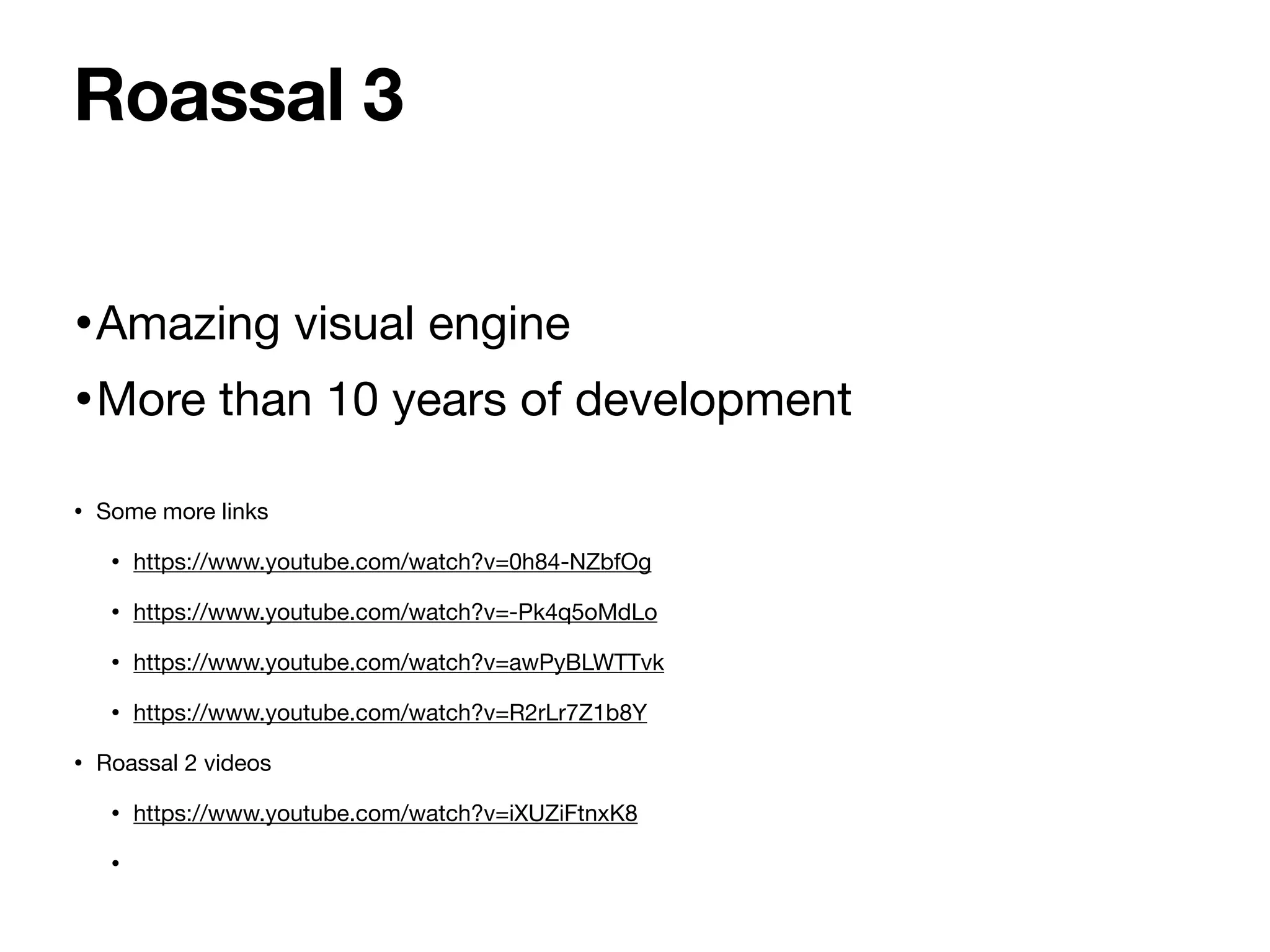 •Amazing visual engine
•More than 10 years of development
• Some more links
• https://www.youtube.com/watch?v=0h84-NZbfOg
• https://www.youtube.com/watch?v=-Pk4q5oMdLo
• https://www.youtube.com/watch?v=awPyBLWTTvk
• https://www.youtube.com/watch?v=R2rLr7Z1b8Y
• Roassal 2 videos
• https://www.youtube.com/watch?v=iXUZiFtnxK8
•
Roassal 3
 