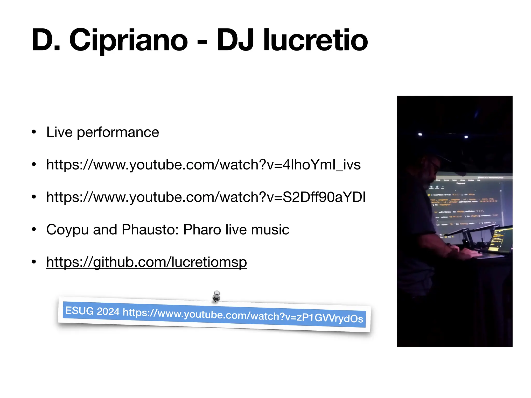 • Live performance
• https://www.youtube.com/watch?v=4lhoYmI_ivs
• https://www.youtube.com/watch?v=S2D
ff
90aYDI
• Coypu and Phausto: Pharo live music
• https://github.com/lucretiomsp
D. Cipriano - DJ lucretio
ESUG 2024 https://www.youtube.com/watch?v=zP1GVVrydOs
 