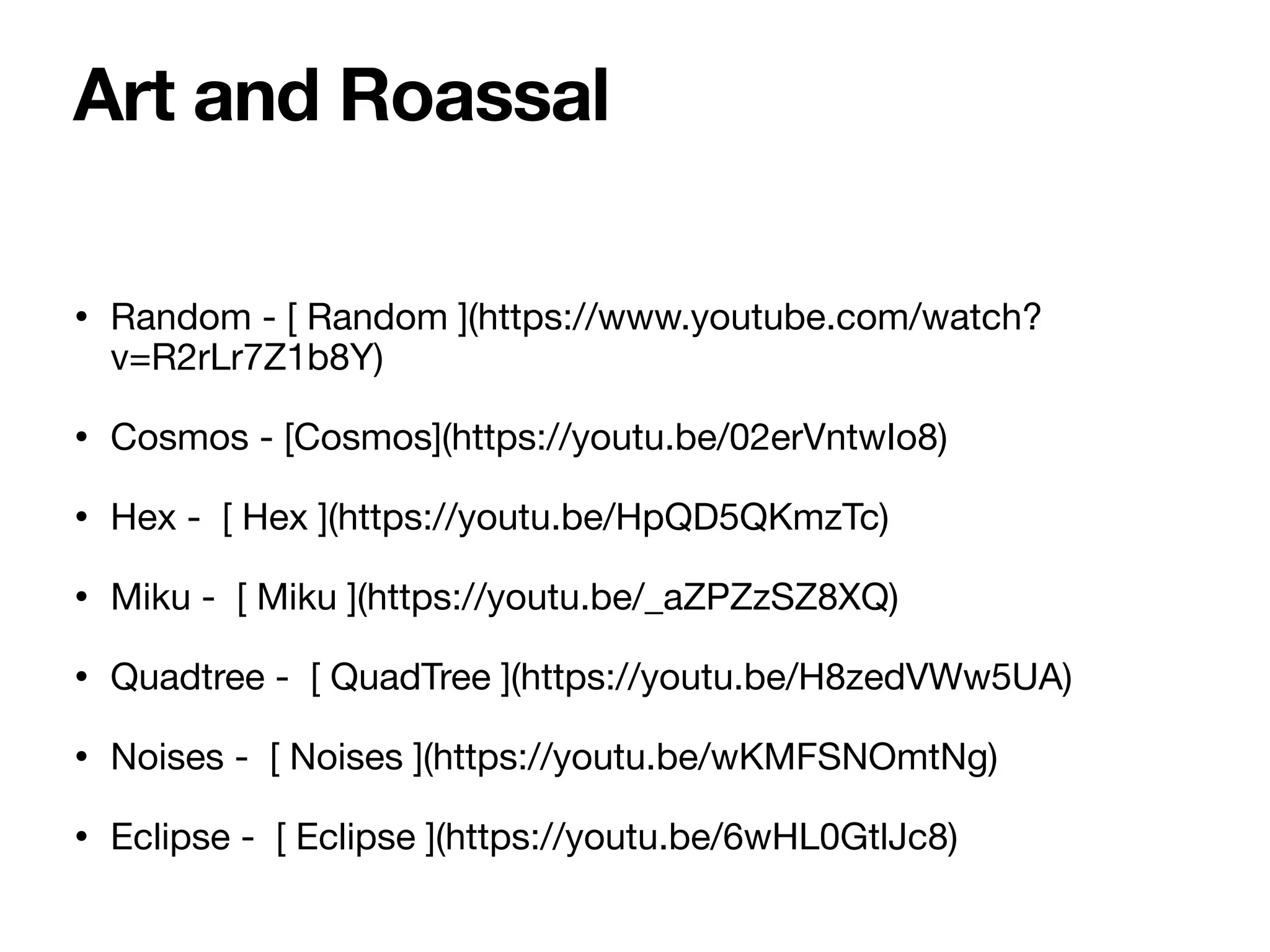 • Random - [ Random ](https://www.youtube.com/watch?
v=R2rLr7Z1b8Y)
• Cosmos - [Cosmos](https://youtu.be/02erVntwIo8)
• Hex - [ Hex ](https://youtu.be/HpQD5QKmzTc)
• Miku - [ Miku ](https://youtu.be/_aZPZzSZ8XQ)
• Quadtree - [ QuadTree ](https://youtu.be/H8zedVWw5UA)
• Noises - [ Noises ](https://youtu.be/wKMFSNOmtNg)
• Eclipse - [ Eclipse ](https://youtu.be/6wHL0GtlJc8)
Art and Roassal
 