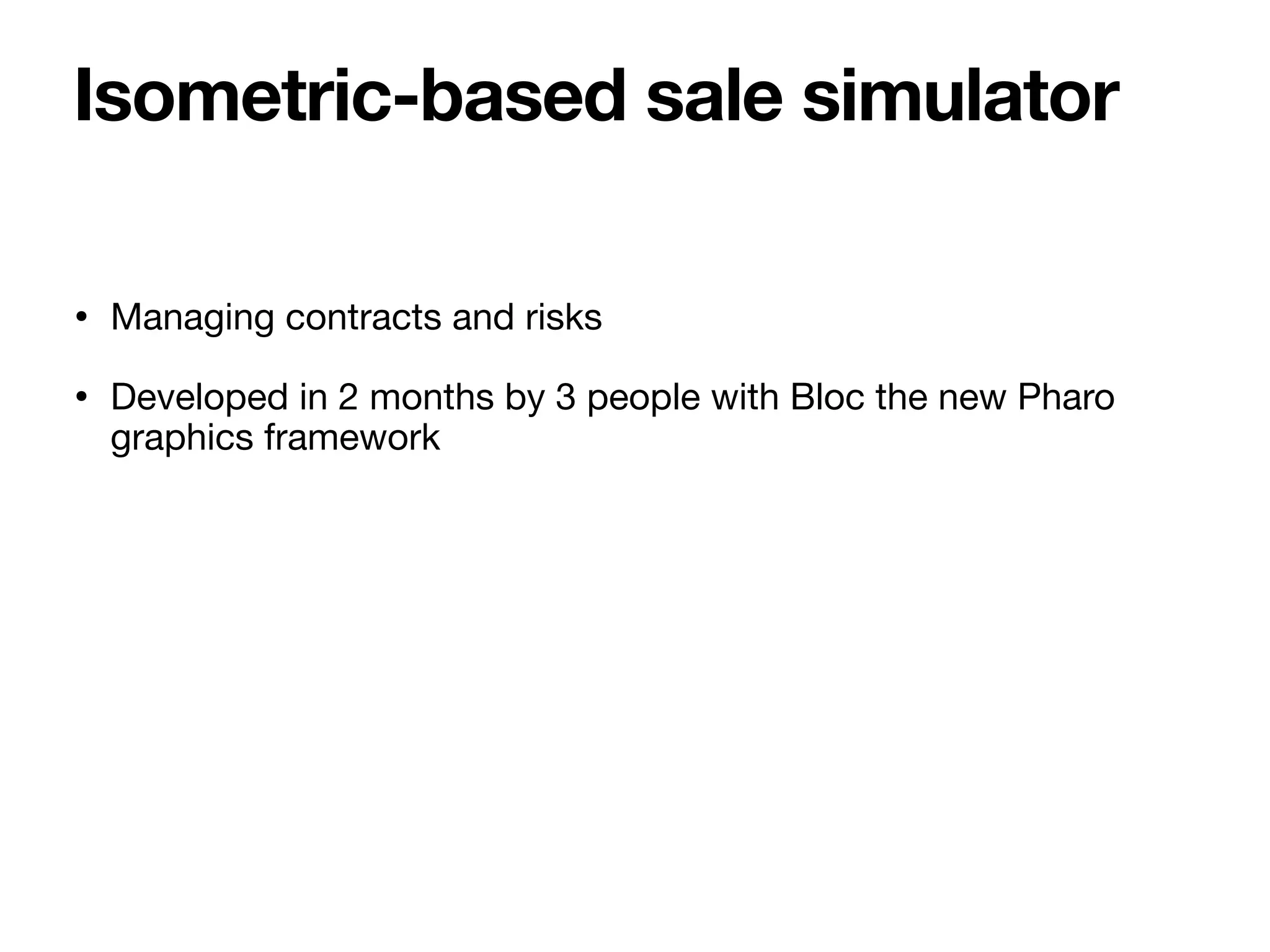 • Managing contracts and risks
• Developed in 2 months by 3 people with Bloc the new Pharo
graphics framework
Isometric-based sale simulator
 