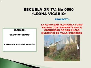 .




                  ESCUELA OF. TV. No 0560
                     “LEONA VICARIO”
                                     PROYECTO:

                             LA ACTIVIDAD FLORÍCOLA COMO
                              FACTOR CONTAMINANTE EN LA
          ELABORO:              COMUNIDAD DE SAN LUCAS
                             MUNICIPIO DE VILLA GUERRERO
       SEGUNDO GRADO



    PROFRAS. RESPONSABLES:
 