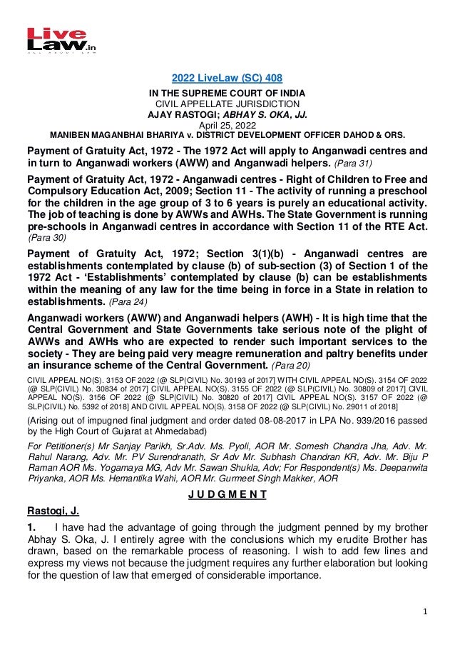 1
2022 LiveLaw (SC) 408
IN THE SUPREME COURT OF INDIA
CIVIL APPELLATE JURISDICTION
AJAY RASTOGI; ABHAY S. OKA, JJ.
April 25, 2022
MANIBEN MAGANBHAI BHARIYA v. DISTRICT DEVELOPMENT OFFICER DAHOD & ORS.
Payment of Gratuity Act, 1972 - The 1972 Act will apply to Anganwadi centres and
in turn to Anganwadi workers (AWW) and Anganwadi helpers. (Para 31)
Payment of Gratuity Act, 1972 - Anganwadi centres - Right of Children to Free and
Compulsory Education Act, 2009; Section 11 - The activity of running a preschool
for the children in the age group of 3 to 6 years is purely an educational activity.
The job of teaching is done by AWWs and AWHs. The State Government is running
pre-schools in Anganwadi centres in accordance with Section 11 of the RTE Act.
(Para 30)
Payment of Gratuity Act, 1972; Section 3(1)(b) - Anganwadi centres are
establishments contemplated by clause (b) of sub-section (3) of Section 1 of the
1972 Act - ‘Establishments’ contemplated by clause (b) can be establishments
within the meaning of any law for the time being in force in a State in relation to
establishments. (Para 24)
Anganwadi workers (AWW) and Anganwadi helpers (AWH) - It is high time that the
Central Government and State Governments take serious note of the plight of
AWWs and AWHs who are expected to render such important services to the
society - They are being paid very meagre remuneration and paltry benefits under
an insurance scheme of the Central Government. (Para 20)
CIVIL APPEAL NO(S). 3153 OF 2022 (@ SLP(CIVIL) No. 30193 of 2017] WITH CIVIL APPEAL NO(S). 3154 OF 2022
(@ SLP(CIVIL) No. 30834 of 2017] CIVIL APPEAL NO(S). 3155 OF 2022 (@ SLP(CIVIL) No. 30809 of 2017] CIVIL
APPEAL NO(S). 3156 OF 2022 (@ SLP(CIVIL) No. 30820 of 2017] CIVIL APPEAL NO(S). 3157 OF 2022 (@
SLP(CIVIL) No. 5392 of 2018] AND CIVIL APPEAL NO(S). 3158 OF 2022 (@ SLP(CIVIL) No. 29011 of 2018]
(Arising out of impugned final judgment and order dated 08-08-2017 in LPA No. 939/2016 passed
by the High Court of Gujarat at Ahmedabad)
For Petitioner(s) Mr Sanjay Parikh, Sr.Adv. Ms. Pyoli, AOR Mr. Somesh Chandra Jha, Adv. Mr.
Rahul Narang, Adv. Mr. PV Surendranath, Sr Adv Mr. Subhash Chandran KR, Adv. Mr. Biju P
Raman AOR Ms. Yogamaya MG, Adv Mr. Sawan Shukla, Adv; For Respondent(s) Ms. Deepanwita
Priyanka, AOR Ms. Hemantika Wahi, AOR Mr. Gurmeet Singh Makker, AOR
J U D G M E N T
Rastogi, J.
1. I have had the advantage of going through the judgment penned by my brother
Abhay S. Oka, J. I entirely agree with the conclusions which my erudite Brother has
drawn, based on the remarkable process of reasoning. I wish to add few lines and
express my views not because the judgment requires any further elaboration but looking
for the question of law that emerged of considerable importance.
 
