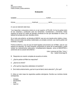 NB2                                                                                  1
Comprensión del Medio
Pueblos nómades y pueblos sedentarios

                                        Evaluación


NOMBRE _________________________________________ CURSO _____________________


FECHA _______________________ PUNTAJE ______________ NOTA ___________________


A. Lea con atención este trozo.

“Los mapuches o araucanos creían en un ser superior, el PILLAN. A él se le pedían éxito
en las cosechas y protección para los terremotos, inundaciones y tormentas. Estas
súplicas se hacían en medio de grandes comilonas en las que abundaban la carne y la
bebida fermentada del maíz, llamada chicha.

Si un indio caía enfermo, se llamaba al MACHI, que era una mezcla entre médico y brujo.
Ellos conocían todas las yerbas medicinales y su empleo correcto. Las machis podían ser
hombres o mujeres.

Frente al enfermo y una vez que el machi lograba comunicarse con el Pillán, caía en una
especie de desmayo. En este momento comprendía la causa de la enfermedad y podía
recetar los medicamentos adecuados. Inmediatamente después, venía el MACHITUN o
ceremonia de la curación del enfermo.”
                                                      Libro: Lecturas de Chile. Tomo 1
                                                             Aut. : Isabel Undurraga M.

B. Responde con oración completa de acuerdo a lo leído.

1. ¿Qué le pedían al Pillán los mapuches?

2. ¿Qué es la chicha?

3. ¿Por qué los mapuches celebraban el machitún?

4. De lo leído anteriormente ¿qué es lo que te llamó más la atención? ¿Por qué?


C. Ubica en este mapa los siguientes pueblos aborígenes. Escribe sus nombres donde
corresponda.

-   changos
-   atacameños
-   onas
-   rapa-nui
 